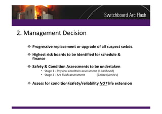 2. Management Decision
    Progressive replacement or upgrade of all suspect swbds. 
    Highest risk boards to be identified for schedule & 
     finance
    Safety & Condition Assessments to be undertaken
          • Stage 1 ‐ Physical condition assessment  (Likelihood)
          • Stage 2 ‐ Arc Flash assessment                (Consequences)

    Assess for condition/safety/reliability NOT life extension
 