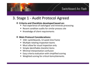 3. Stage 1 ‐ Audit Protocol Agreed
   Criteria and Checklists developed based on:
      Past experience of switchgear and minerals processing
      Recent condition audits for similar process site
      Knowledge of client requirements

   Main Protocol Considerations:
        150+ switchboards, 12 week time frame
        Multiple rotating inspection teams
        Must allow for visual inspection only
        Simple identifiable checklist items
        Minimal interpretation confusion
        Easy criteria evaluation with simplified scoring
        Weighted scoring for critical items/elements.
 