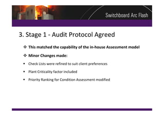 3. Stage 1 ‐ Audit Protocol Agreed
  This matched the capability of the in‐house Assessment model
  Minor Changes made:
  Check Lists were refined to suit client preferences

  Plant Criticality factor included

  Priority Ranking for Condition Assessment modified
 