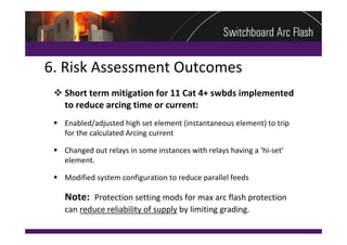 6. Risk Assessment Outcomes
  Short term mitigation for 11 Cat 4+ swbds implemented 
   to reduce arcing time or current:
  Enabled/adjusted high set element (instantaneous element) to trip 
   for the calculated Arcing current

  Changed out relays in some instances with relays having a ‘hi‐set’
   element.

  Modified system configuration to reduce parallel feeds

    Note: Protection setting mods for max arc flash protection 
    can reduce reliability of supply by limiting grading.
 
