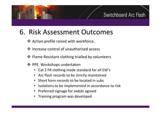 6.  Risk Assessment Outcomes
   Action profile raised with workforce.
   Increase control of unauthorised access
   Flame Resistant clothing trialled by volunteers
   PPE  Workshops undertaken 
     • Cat 2 FR clothing made standard for all EW’s
     • Arc flash records to be strictly maintained
     • Short form records to be located in subs
     • Isolations to be implemented in accordance to risk
     • Preferred signage for swbds agreed
     • Training program was developed
 