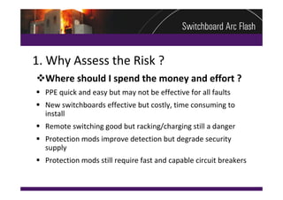 1. Why Assess the Risk ?
Where should I spend the money and effort ?
 PPE quick and easy but may not be effective for all faults
 New switchboards effective but costly, time consuming to 
  install
 Remote switching good but racking/charging still a danger
 Protection mods improve detection but degrade security 
  supply
 Protection mods still require fast and capable circuit breakers
 