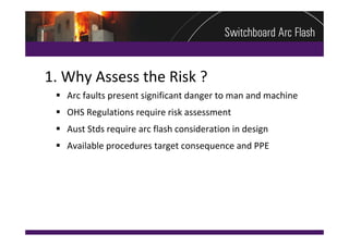 1. Why Assess the Risk ?
  Arc faults present significant danger to man and machine
  OHS Regulations require risk assessment
  Aust Stds require arc flash consideration in design
  Available procedures target consequence and PPE
 