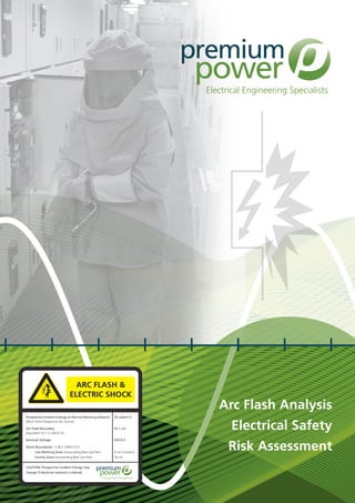 Arc Flash Analysis
Electrical Safety
Risk Assessment
Prospective Incident Energy at Normal Working Distance	 25 cal/cm^2
(45cm from Prospective Arc Source)
Arc Flash Boundary	 41.1 cm
(equivalent to 1.2 cal/cm^2)
Nominal Voltage	 423.0 V
Shock Boundaries I.S./B.S. EN50110-1
	 Live Working Zone (surrounding Bare Live Part)	 0 cm (Contact)
	 Vicinity Zone (surrounding Bare Live Part)	 30 cm
CAUTION: Prospective Incident Energy may
change if electrical network is altered
Energy Asset Management
Electrical Engineering Specialists
ARC FLASH &
ELECTRIC SHOCK
 