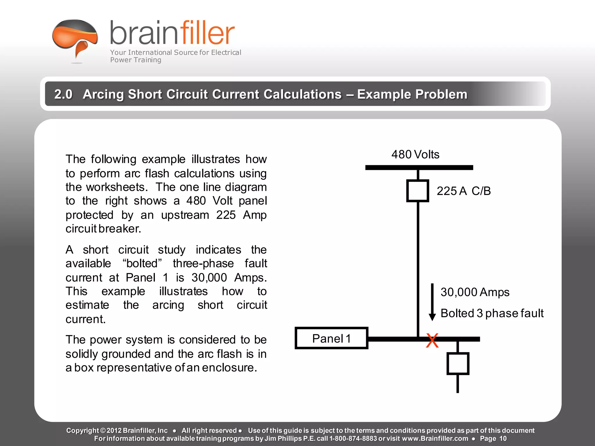 Arc Flash Studies How to Perform an Arc Flash Calculation Study
Based on IEEE 1584, NFPA70E, NESC Standards, DC Research and Jim Phillips’ Arc
Flash Book and Guide
www.brainfiller.com T2GTechnical TrainingGroup ®
800-874-8883
2.0 Arcing Short Circuit Current Calculations – Example Problem
The following example illustrates how
to perform arc flash calculations using
the worksheets. The one line diagram
to the right shows a 480 Volt panel
protected by an upstream 225 Amp
circuitbreaker.
A short circuit study indicates the
available “bolted” three-phase fault
current at Panel 1 is 30,000 Amps.
This example illustrates how to
estimate the arcing short circuit
current.
The power system is considered to be
solidly grounded and the arc flash is in
a box representative ofan enclosure.
Panel1 X
30,000 Amps
Bolted 3 phase fault
225 A C/B
480 Volts
Copyright © 2012 Brainfiller, Inc ● All right reserved ● Use of this guide is subject to the terms and conditions provided as part of this document
For information about available trainingprograms by Jim Phillips P.E. call 1-800-874-8883 or visit www.Brainfiller.com ● Page 10
Your International Source for Electrical
Power Training
 