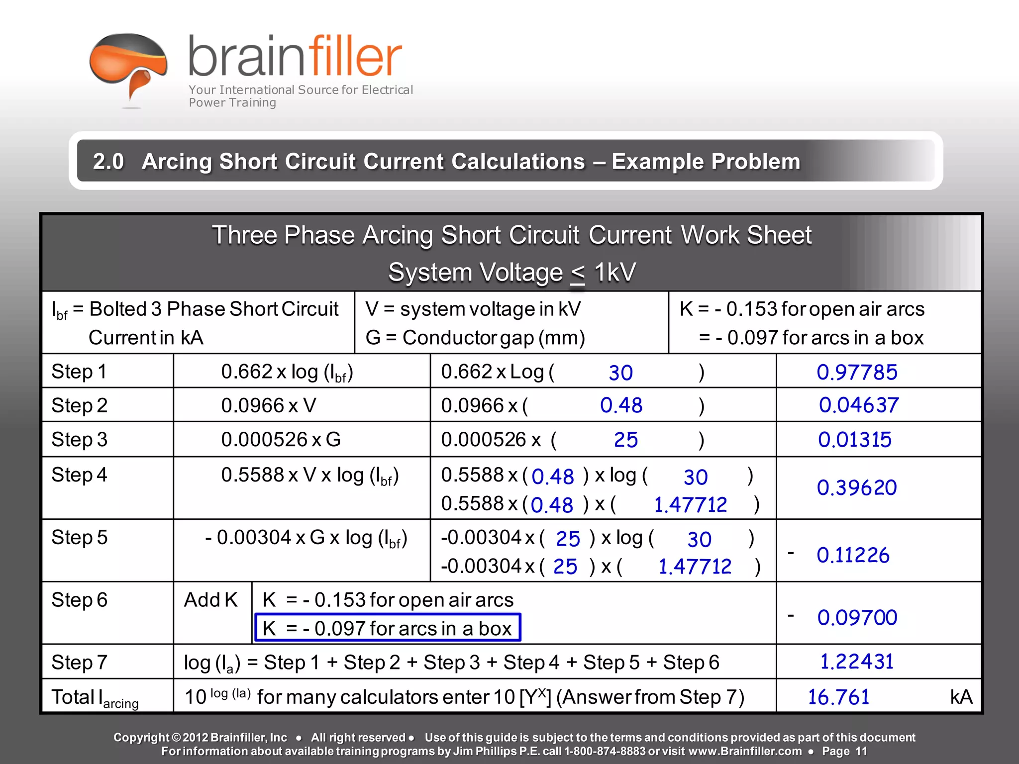 Arc Flash Studies How to Perform an Arc Flash Calculation Study
Based on IEEE 1584, NFPA70E, NESC Standards, DC Research and Jim Phillips’ Arc
Flash Book and Guide
www.brainfiller.com T2GTechnical TrainingGroup ®
800-874-8883
2.0 Arcing Short Circuit Current Calculations – Example Problem
Three Phase Arcing Short Circuit Current Work Sheet
System Voltage < 1kV
Ibf = Bolted 3 Phase ShortCircuit
Currentin kA
V = system voltage in kV
G = Conductorgap (mm)
K = - 0.153 foropen air arcs
= - 0.097 for arcs in a box
Step 1 0.662 x log (Ibf) 0.662 x Log ( )
Step 2 0.0966 x V 0.0966 x ( )
Step 3 0.000526 x G 0.000526 x ( )
Step 4 0.5588 x V x log (Ibf) 0.5588 x ( ) x log ( )
0.5588 x ( ) x ( )
Step 5 - 0.00304 x G x log (Ibf) -0.00304x ( ) x log ( )
-0.00304x ( ) x ( )
-
Step 6 Add K K = - 0.153 for open air arcs
K = - 0.097 for arcs in a box
-
Step 7 log (Ia) = Step 1 + Step 2 + Step 3 + Step 4 + Step 5 + Step 6
TotalIarcing 10 log (Ia)
for many calculators enter10 [YX
] (Answerfrom Step 7) kA
0.97785
0.04637
0.01315
0.39620
25
25
30
0.11226
30
0.48
25
0.48 30
0.48
1.47712
0.09700
1.22431
16.761
1.47712
Copyright © 2012 Brainfiller, Inc ● All right reserved ● Use of this guide is subject to the terms and conditions provided as part of this document
For information about available trainingprograms by Jim Phillips P.E. call 1-800-874-8883 or visit www.Brainfiller.com ● Page 11
Your International Source for Electrical
Power Training
 