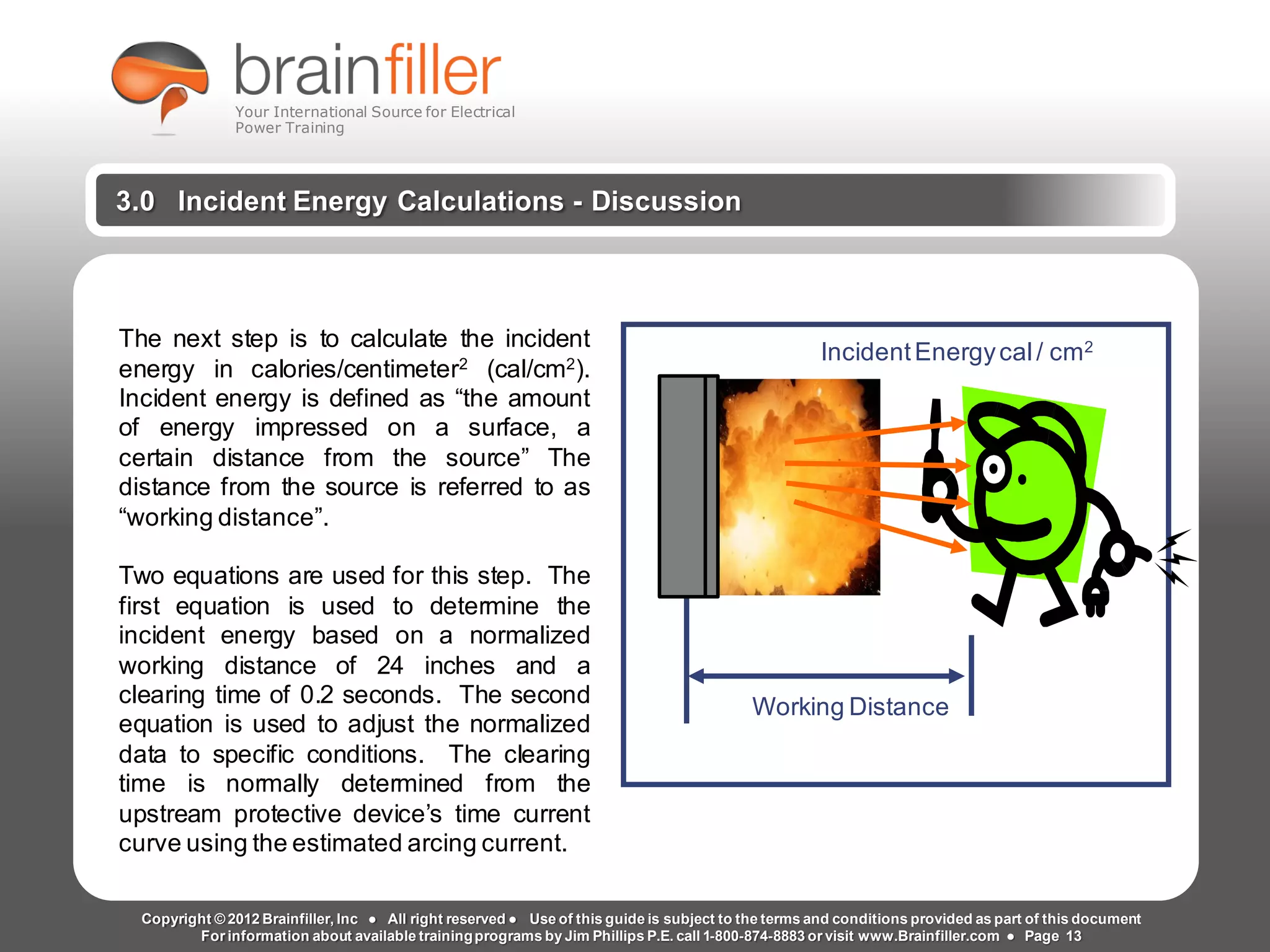 Arc Flash Studies How to Perform an Arc Flash Calculation Study
Based on IEEE 1584, NFPA70E, NESC Standards, DC Research and Jim Phillips’ Arc
Flash Book and Guide
www.brainfiller.com T2GTechnical TrainingGroup ®
800-874-8883
3.0 Incident Energy Calculations - Discussion
Working Distance
IncidentEnergycal/ cm2The next step is to calculate the incident
energy in calories/centimeter2
(cal/cm2
).
Incident energy is defined as “the amount
of energy impressed on a surface, a
certain distance from the source” The
distance from the source is referred to as
“working distance”.
Two equations are used for this step. The
first equation is used to determine the
incident energy based on a normalized
working distance of 24 inches and a
clearing time of 0.2 seconds. The second
equation is used to adjust the normalized
data to specific conditions. The clearing
time is normally determined from the
upstream protective device’s time current
curve using the estimated arcing current.
Copyright © 2012 Brainfiller, Inc ● All right reserved ● Use of this guide is subject to the terms and conditions provided as part of this document
For information about available trainingprograms by Jim Phillips P.E. call 1-800-874-8883 or visit www.Brainfiller.com ● Page 13
Your International Source for Electrical
Power Training
 