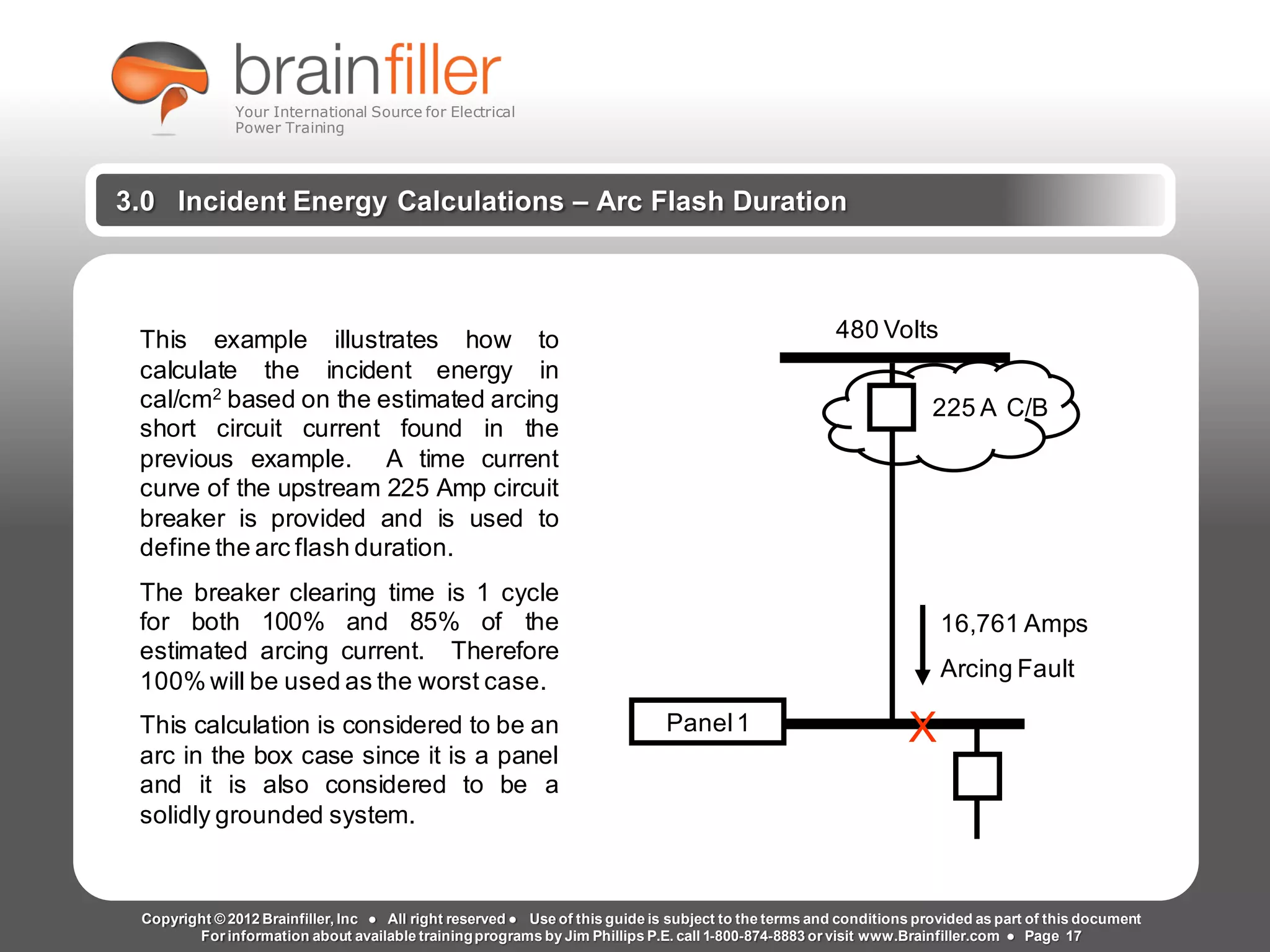 Arc Flash Studies How to Perform an Arc Flash Calculation Study
Based on IEEE 1584, NFPA70E, NESC Standards, DC Research and Jim Phillips’ Arc
Flash Book and Guide
www.brainfiller.com T2GTechnical TrainingGroup ®
800-874-8883
3.0 Incident Energy Calculations – Arc Flash Duration
This example illustrates how to
calculate the incident energy in
cal/cm2
based on the estimated arcing
short circuit current found in the
previous example. A time current
curve of the upstream 225 Amp circuit
breaker is provided and is used to
define the arc flash duration.
The breaker clearing time is 1 cycle
for both 100% and 85% of the
estimated arcing current. Therefore
100% will be used as the worst case.
This calculation is considered to be an
arc in the box case since it is a panel
and it is also considered to be a
solidly grounded system.
Panel1 X
16,761 Amps
Arcing Fault
225 A C/B
480 Volts
Copyright © 2012 Brainfiller, Inc ● All right reserved ● Use of this guide is subject to the terms and conditions provided as part of this document
For information about available trainingprograms by Jim Phillips P.E. call 1-800-874-8883 or visit www.Brainfiller.com ● Page 17
Your International Source for Electrical
Power Training
 