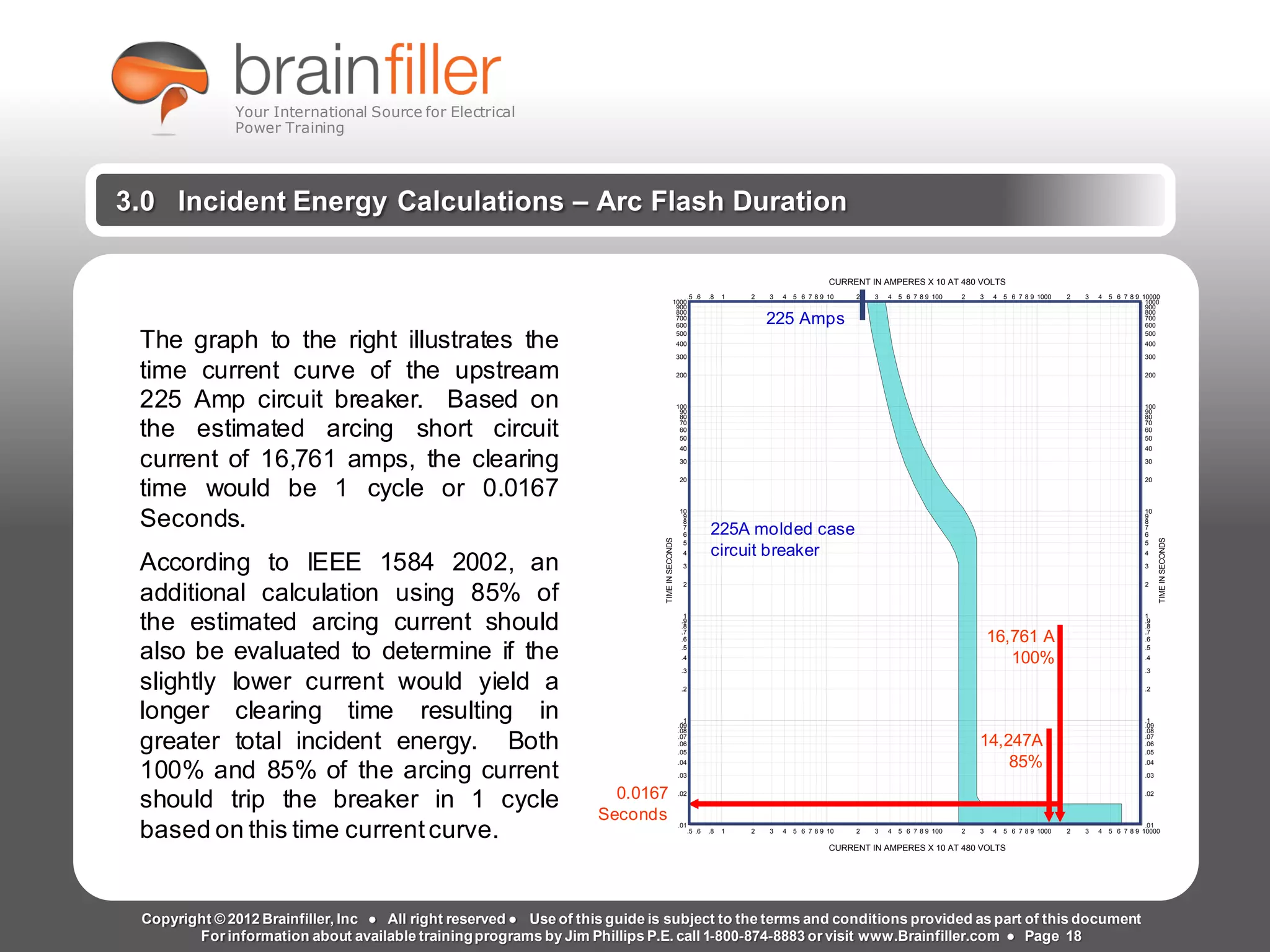 Arc Flash Studies How to Perform an Arc Flash Calculation Study
Based on IEEE 1584, NFPA70E, NESC Standards, DC Research and Jim Phillips’ Arc
Flash Book and Guide
www.brainfiller.com T2GTechnical TrainingGroup ®
800-874-8883
3.0 Incident Energy Calculations – Arc Flash Duration
.5
.5
.6
.6
.8
.8
1
1
2
2
3
3
4
4
5
5
6
6
7
7
8
8
9
9
10
10
2
2
3
3
4
4
5
5
6
6
7
7
8
8
9
9
100
100
2
2
3
3
4
4
5
5
6
6
7
7
8
8
9
9
1000
1000
2
2
3
3
4
4
5
5
6
6
7
7
8
8
9
9
10000
10000
.01 .01
.02 .02
.03 .03
.04 .04
.05 .05
.06 .06
.07 .07
.08 .08
.09 .09
.1 .1
.2 .2
.3 .3
.4 .4
.5 .5
.6 .6
.7 .7
.8 .8
.9 .9
1 1
2 2
3 3
4 4
5 5
6 6
7 7
8 8
9 9
10 10
20 20
30 30
40 40
50 50
60 60
70 70
80 80
90 90
100 100
200 200
300 300
400 400
500 500
600 600
700 700
800 800
900 900
1000 1000
CURRENT IN AMPERES X 10 AT 480 VOLTS
CURRENT IN AMPERES X 10 AT 480 VOLTS
TIMEINSECONDS
TIMEINSECONDS
The graph to the right illustrates the
time current curve of the upstream
225 Amp circuit breaker. Based on
the estimated arcing short circuit
current of 16,761 amps, the clearing
time would be 1 cycle or 0.0167
Seconds.
According to IEEE 1584 2002, an
additional calculation using 85% of
the estimated arcing current should
also be evaluated to determine if the
slightly lower current would yield a
longer clearing time resulting in
greater total incident energy. Both
100% and 85% of the arcing current
should trip the breaker in 1 cycle
based on this time currentcurve.
16,761 A
100%
0.0167
Seconds
14,247A
85%
225A molded case
circuit breaker
225 Amps
Copyright © 2012 Brainfiller, Inc ● All right reserved ● Use of this guide is subject to the terms and conditions provided as part of this document
For information about available trainingprograms by Jim Phillips P.E. call 1-800-874-8883 or visit www.Brainfiller.com ● Page 18
Your International Source for Electrical
Power Training
 