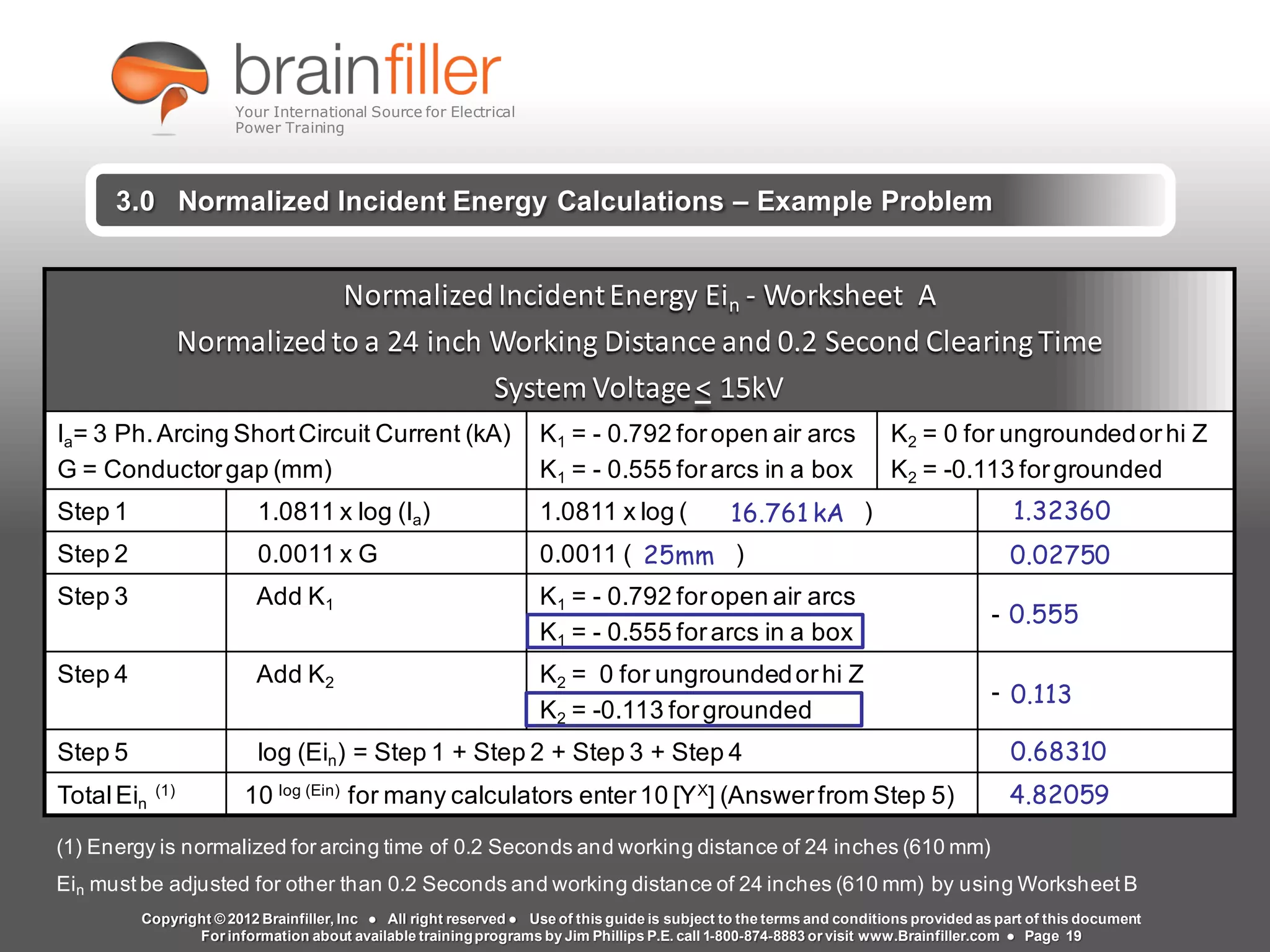 Arc Flash Studies How to Perform an Arc Flash Calculation Study
Based on IEEE 1584, NFPA70E, NESC Standards, DC Research and Jim Phillips’ Arc
Flash Book and Guide
www.brainfiller.com T2GTechnical TrainingGroup ®
800-874-8883
2.0 Arcing Short Circuit Calculations
NormalizedIncidentEnergy Ein - Worksheet A
Normalizedto a 24 inch Working Distance and 0.2 Second Clearing Time
System Voltage< 15kV
Ia= 3 Ph.Arcing ShortCircuit Current (kA)
G = Conductorgap (mm)
K1 = - 0.792 foropen air arcs
K1 = - 0.555 forarcs in a box
K2 = 0 for ungroundedorhi Z
K2 = -0.113 forgrounded
Step 1 1.0811 x log (Ia) 1.0811 x log ( )
Step 2 0.0011 x G 0.0011 ( )
Step 3 Add K1 K1 = - 0.792 foropen air arcs
K1 = - 0.555 forarcs in a box
-
Step 4 Add K2 K2 = 0 for ungroundedorhi Z
K2 = -0.113 forgrounded
-
Step 5 log (Ein) = Step 1 + Step 2 + Step 3 + Step 4
TotalEin
(1)
10 log (Ein)
for many calculators enter10 [YX
] (Answerfrom Step 5)
(1) Energy is normalized for arcing time of 0.2 Seconds and working distance of 24 inches (610 mm)
Ein must be adjusted for other than 0.2 Seconds and working distance of 24 inches (610 mm) by using Worksheet B
3.0 Normalized Incident Energy Calculations – Example Problem
1.32360
0.02750
0.555
0.113
0.68310
16.761 kA
25mm
4.82059
Copyright © 2012 Brainfiller, Inc ● All right reserved ● Use of this guide is subject to the terms and conditions provided as part of this document
For information about available trainingprograms by Jim Phillips P.E. call 1-800-874-8883 or visit www.Brainfiller.com ● Page 19
Your International Source for Electrical
Power Training
 
