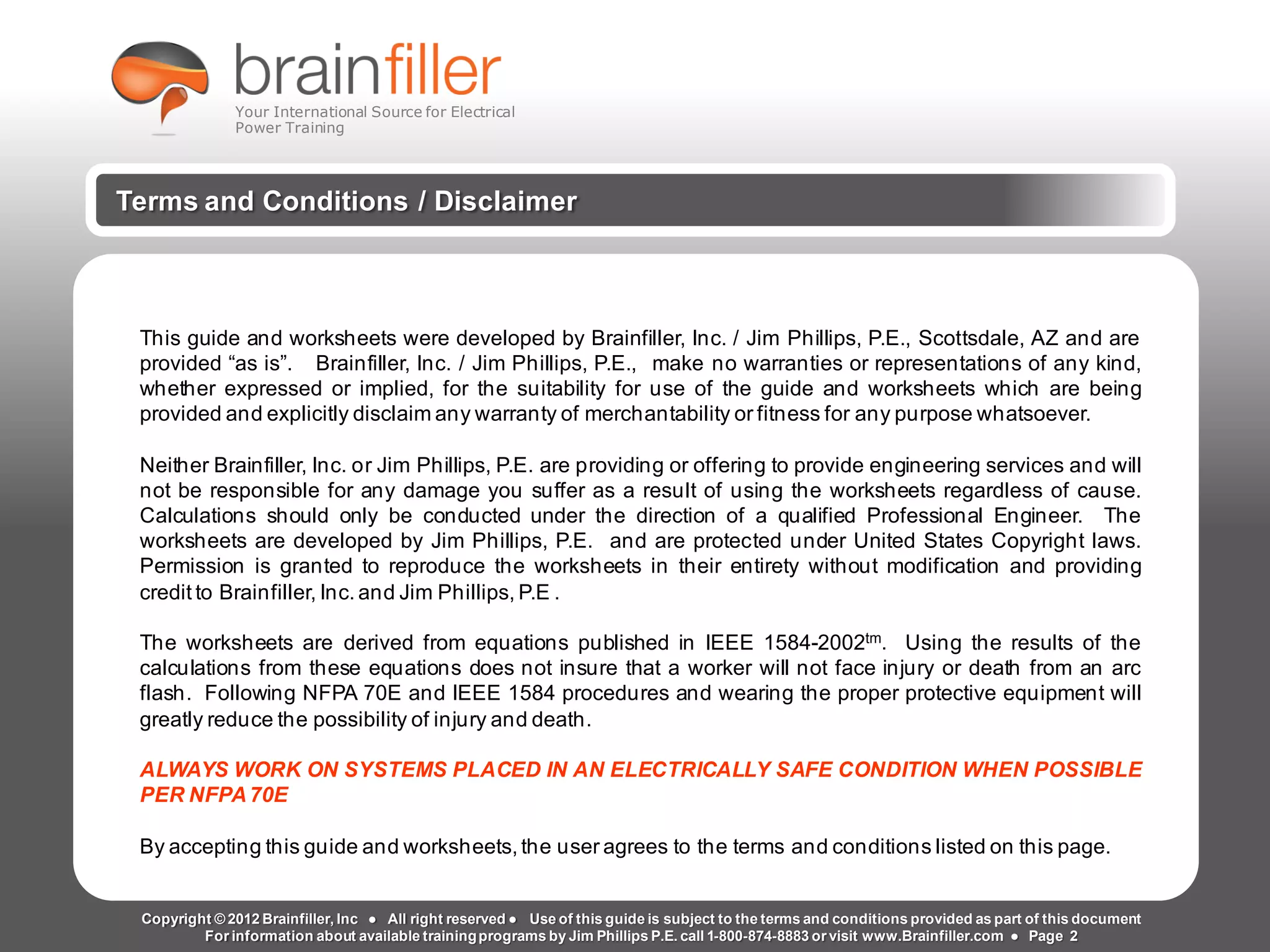 t2g Page 2 www.brainfiller.com
Arc Flash Studies How to Perform an Arc Flash Calculation Study
Based on IEEE 1584, NFPA70E, NESC Standards, DC Research and Jim Phillips’ Arc
Flash Book and Guide
Your International Source for Electrical
Power Training
Terms and Conditions / Disclaimer
This guide and worksheets were developed by Brainfiller, Inc. / Jim Phillips, P.E., Scottsdale, AZ and are
provided “as is”. Brainfiller, Inc. / Jim Phillips, P.E., make no warranties or representations of any kind,
whether expressed or implied, for the suitability for use of the guide and worksheets which are being
provided and explicitly disclaim any warranty of merchantability or fitness for any purpose whatsoever.
Neither Brainfiller, Inc. or Jim Phillips, P.E. are providing or offering to provide engineering services and will
not be responsible for any damage you suffer as a result of using the worksheets regardless of cause.
Calculations should only be conducted under the direction of a qualified Professional Engineer. The
worksheets are developed by Jim Phillips, P.E. and are protected under United States Copyright laws.
Permission is granted to reproduce the worksheets in their entirety without modification and providing
credit to Brainfiller, Inc. and Jim Phillips, P.E .
The worksheets are derived from equations published in IEEE 1584-2002tm. Using the results of the
calculations from these equations does not insure that a worker will not face injury or death from an arc
flash. Following NFPA 70E and IEEE 1584 procedures and wearing the proper protective equipment will
greatly reduce the possibility of injury and death.
ALWAYS WORK ON SYSTEMS PLACED IN AN ELECTRICALLY SAFE CONDITION WHEN POSSIBLE
PER NFPA 70E
By accepting this guide and worksheets, the user agrees to the terms and conditions listed on this page.
Copyright © 2012 Brainfiller, Inc ● All right reserved ● Use of this guide is subject to the terms and conditions provided as part of this document
For information about available trainingprograms by Jim Phillips P.E. call 1-800-874-8883 or visit www.Brainfiller.com ● Page 2
 