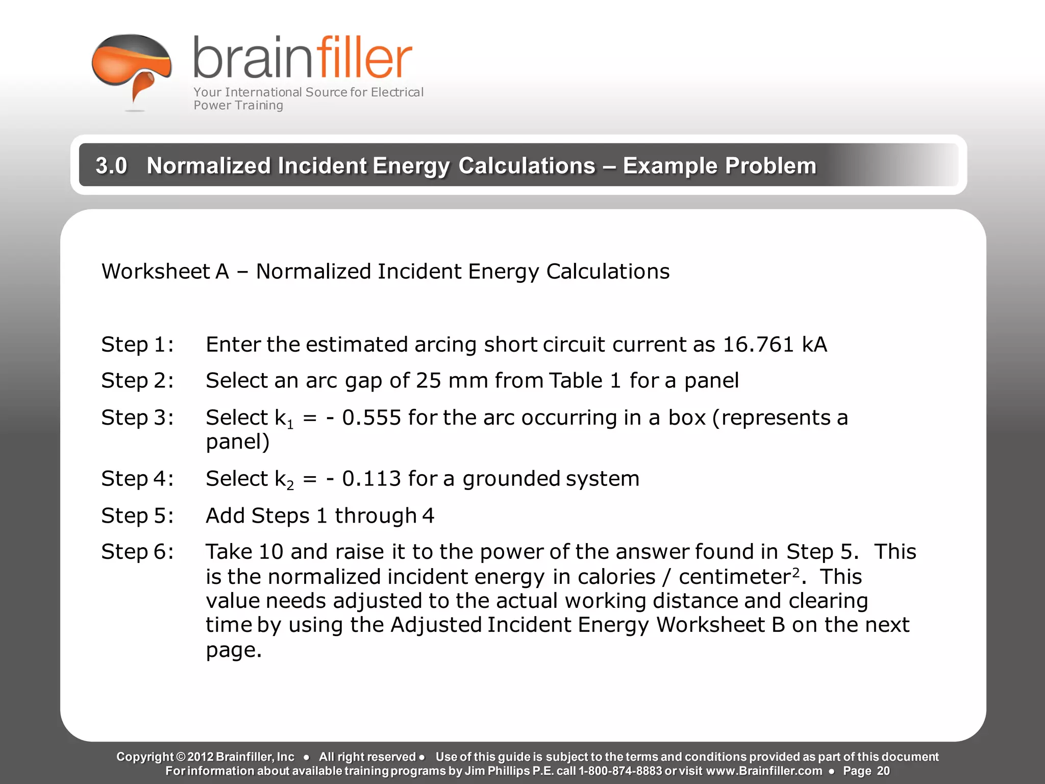 Arc Flash Studies How to Perform an Arc Flash Calculation Study
Based on IEEE 1584, NFPA70E, NESC Standards, DC Research and Jim Phillips’ Arc
Flash Book and Guide
www.brainfiller.com T2GTechnical TrainingGroup ®
800-874-8883
3.0 Normalized Incident Energy Calculations – Example Problem
Worksheet A – Normalized Incident Energy Calculations
Step 1: Enter the estimated arcing short circuit current as 16.761 kA
Step 2: Select an arc gap of 25 mm from Table 1 for a panel
Step 3: Select k1 = - 0.555 for the arc occurring in a box (represents a
panel)
Step 4: Select k2 = - 0.113 for a grounded system
Step 5: Add Steps 1 through 4
Step 6: Take 10 and raise it to the power of the answer found in Step 5. This
is the normalized incident energy in calories / centimeter2. This
value needs adjusted to the actual working distance and clearing
time by using the Adjusted Incident Energy Worksheet B on the next
page.
Copyright © 2012 Brainfiller, Inc ● All right reserved ● Use of this guide is subject to the terms and conditions provided as part of this document
For information about available trainingprograms by Jim Phillips P.E. call 1-800-874-8883 or visit www.Brainfiller.com ● Page 20
Your International Source for Electrical
Power Training
 