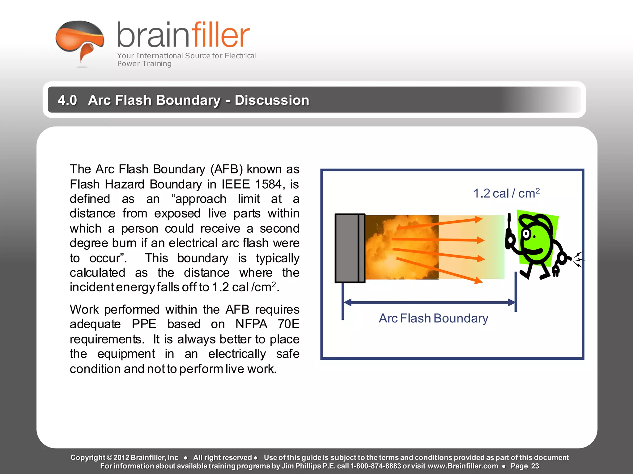 Arc Flash Studies How to Perform an Arc Flash Calculation Study
Based on IEEE 1584, NFPA70E, NESC Standards, DC Research and Jim Phillips’ Arc
Flash Book and Guide
www.brainfiller.com T2GTechnical TrainingGroup ®
800-874-8883
4.0 Arc Flash Boundary - Discussion
The Arc Flash Boundary (AFB) known as
Flash Hazard Boundary in IEEE 1584, is
defined as an “approach limit at a
distance from exposed live parts within
which a person could receive a second
degree burn if an electrical arc flash were
to occur”. This boundary is typically
calculated as the distance where the
incidentenergyfalls off to 1.2 cal /cm2.
Work performed within the AFB requires
adequate PPE based on NFPA 70E
requirements. It is always better to place
the equipment in an electrically safe
condition and notto perform live work.
Arc Flash Boundary
1.2 cal / cm2
Copyright © 2012 Brainfiller, Inc ● All right reserved ● Use of this guide is subject to the terms and conditions provided as part of this document
For information about available trainingprograms by Jim Phillips P.E. call 1-800-874-8883 or visit www.Brainfiller.com ● Page 23
Your International Source for Electrical
Power Training
 