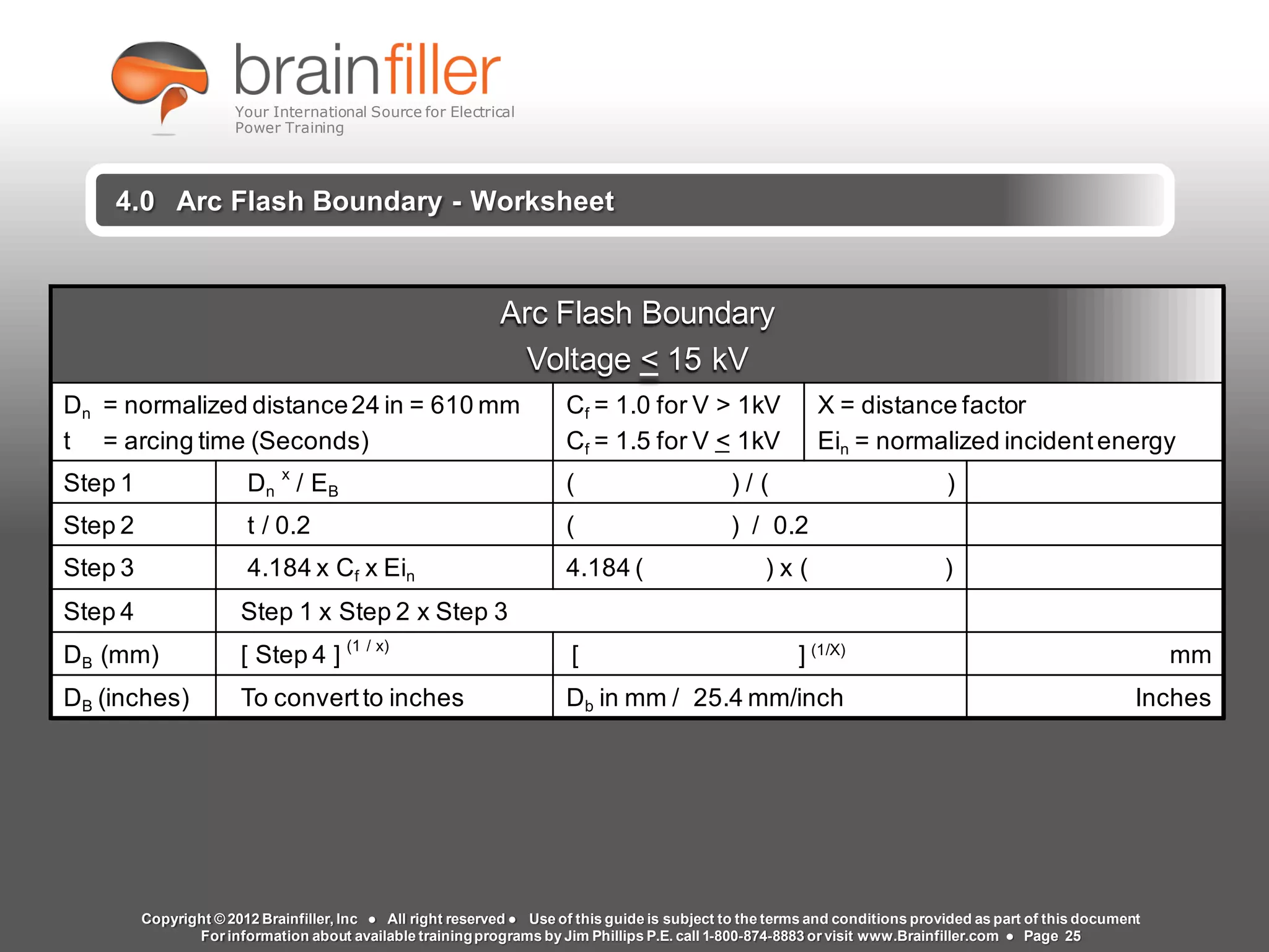 www.brainfiller.com T2GTechnical TrainingGroup ®
800-874-8883
4.0 Arc Flash Boundary - Worksheet
Arc Flash Boundary
Voltage < 15 kV
Dn = normalized distance24 in = 610 mm
t = arcing time (Seconds)
Cf = 1.0 for V > 1kV
Cf = 1.5 for V < 1kV
X = distance factor
Ein = normalized incidentenergy
Step 1 Dn
x
/ EB ( ) / ( )
Step 2 t / 0.2 ( ) / 0.2
Step 3 4.184 x Cf x Ein 4.184 ( ) x ( )
Step 4 Step 1 x Step 2 x Step 3
DB (mm) [ Step 4 ] (1 / x)
[ ] (1/X)
mm
DB (inches) To convertto inches Db in mm / 25.4 mm/inch Inches
Copyright © 2012 Brainfiller, Inc ● All right reserved ● Use of this guide is subject to the terms and conditions provided as part of this document
For information about available trainingprograms by Jim Phillips P.E. call 1-800-874-8883 or visit www.Brainfiller.com ● Page 25
Your International Source for Electrical
Power Training
 