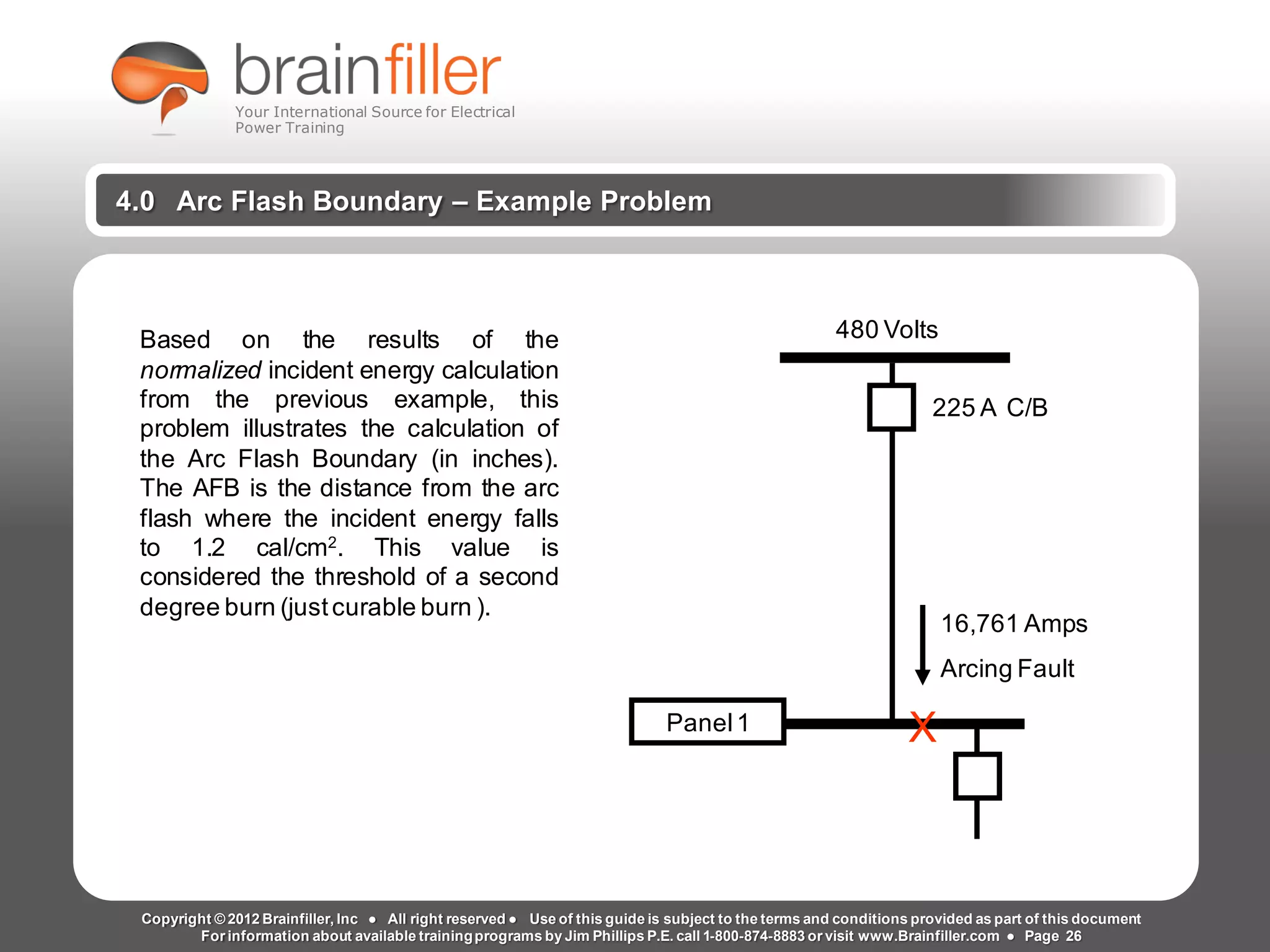 Arc Flash Studies How to Perform an Arc Flash Calculation Study
Based on IEEE 1584, NFPA70E, NESC Standards, DC Research and Jim Phillips’ Arc
Flash Book and Guide
www.brainfiller.com T2GTechnical TrainingGroup ®
800-874-8883
4.0 Arc Flash Boundary – Example Problem
Based on the results of the
normalized incident energy calculation
from the previous example, this
problem illustrates the calculation of
the Arc Flash Boundary (in inches).
The AFB is the distance from the arc
flash where the incident energy falls
to 1.2 cal/cm2. This value is
considered the threshold of a second
degree burn (justcurable burn ).
Panel1 X
16,761 Amps
Arcing Fault
225 A C/B
480 Volts
Copyright © 2012 Brainfiller, Inc ● All right reserved ● Use of this guide is subject to the terms and conditions provided as part of this document
For information about available trainingprograms by Jim Phillips P.E. call 1-800-874-8883 or visit www.Brainfiller.com ● Page 26
Your International Source for Electrical
Power Training
 