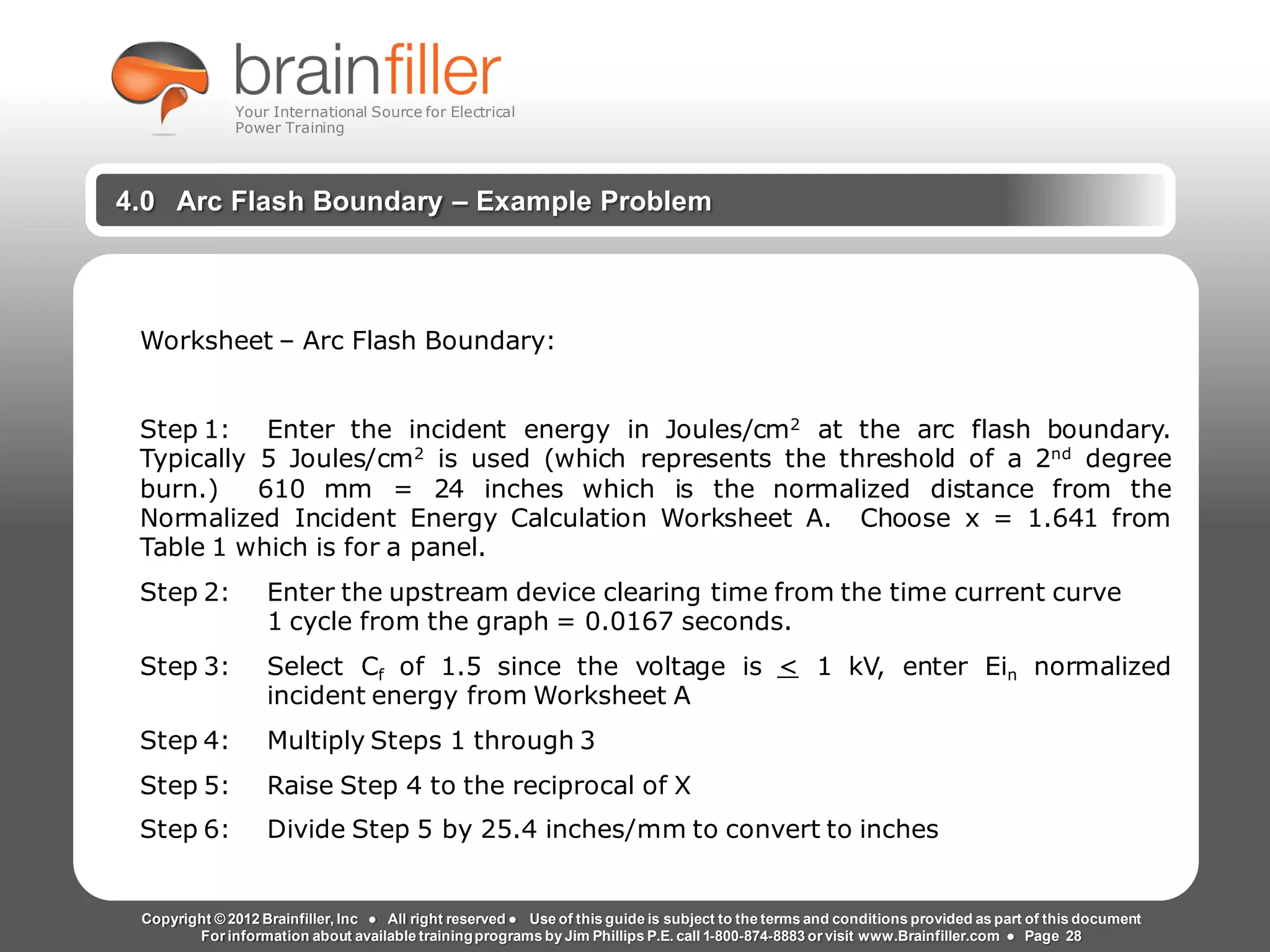 Arc Flash Studies How to Perform an Arc Flash Calculation Study
Based on IEEE 1584, NFPA70E, NESC Standards, DC Research and Jim Phillips’ Arc
Flash Book and Guide
www.brainfiller.com T2GTechnical TrainingGroup ®
800-874-8883
4.0 Arc Flash Boundary – Example Problem
Worksheet – Arc Flash Boundary:
Step 1: Enter the incident energy in Joules/cm2
at the arc flash boundary.
Typically 5 Joules/cm2
is used (which represents the threshold of a 2nd
degree
burn.) 610 mm = 24 inches which is the normalized distance from the
Normalized Incident Energy Calculation Worksheet A. Choose x = 1.641 from
Table 1 which is for a panel.
Step 2: Enter the upstream device clearing time from the time current curve
1 cycle from the graph = 0.0167 seconds.
Step 3: Select Cf of 1.5 since the voltage is < 1 kV, enter Ein normalized
incident energy from Worksheet A
Step 4: Multiply Steps 1 through 3
Step 5: Raise Step 4 to the reciprocal of X
Step 6: Divide Step 5 by 25.4 inches/mm to convert to inches
Copyright © 2012 Brainfiller, Inc ● All right reserved ● Use of this guide is subject to the terms and conditions provided as part of this document
For information about available trainingprograms by Jim Phillips P.E. call 1-800-874-8883 or visit www.Brainfiller.com ● Page 28
Your International Source for Electrical
Power Training
 