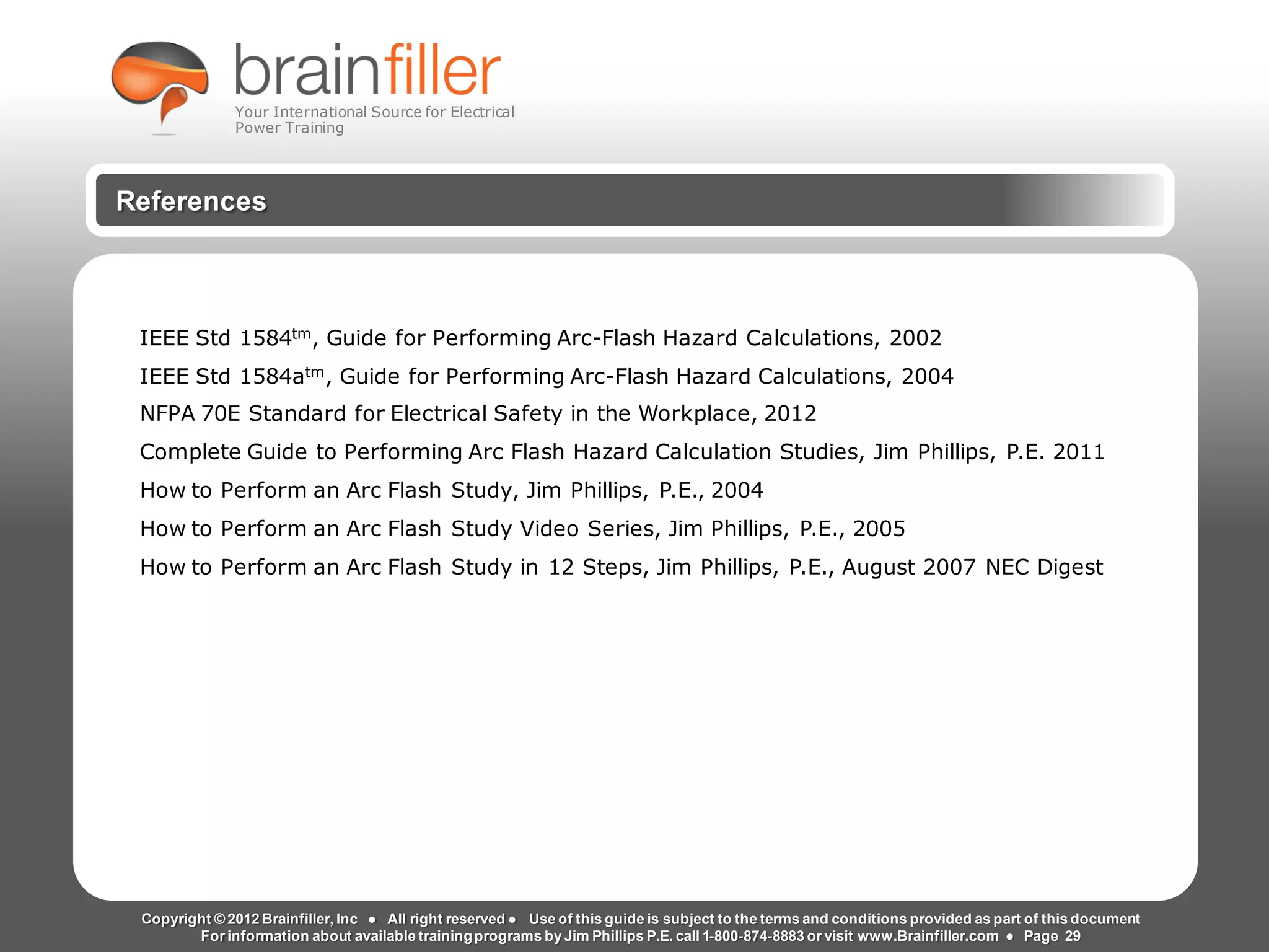 Arc Flash Studies How to Perform an Arc Flash Calculation Study
Based on IEEE 1584, NFPA70E, NESC Standards, DC Research and Jim Phillips’ Arc
Flash Book and Guide
References
Copyright © 2012 Brainfiller, Inc ● All right reserved ● Use of this guide is subject to the terms and conditions provided as part of this document
For information about available trainingprograms by Jim Phillips P.E. call 1-800-874-8883 or visit www.Brainfiller.com ● Page 29
IEEE Std 1584tm, Guide for Performing Arc-Flash Hazard Calculations, 2002
IEEE Std 1584atm, Guide for Performing Arc-Flash Hazard Calculations, 2004
NFPA 70E Standard for Electrical Safety in the Workplace, 2012
Complete Guide to Performing Arc Flash Hazard Calculation Studies, Jim Phillips, P.E. 2011
How to Perform an Arc Flash Study, Jim Phillips, P.E., 2004
How to Perform an Arc Flash Study Video Series, Jim Phillips, P.E., 2005
How to Perform an Arc Flash Study in 12 Steps, Jim Phillips, P.E., August 2007 NEC Digest
Your International Source for Electrical
Power Training
 