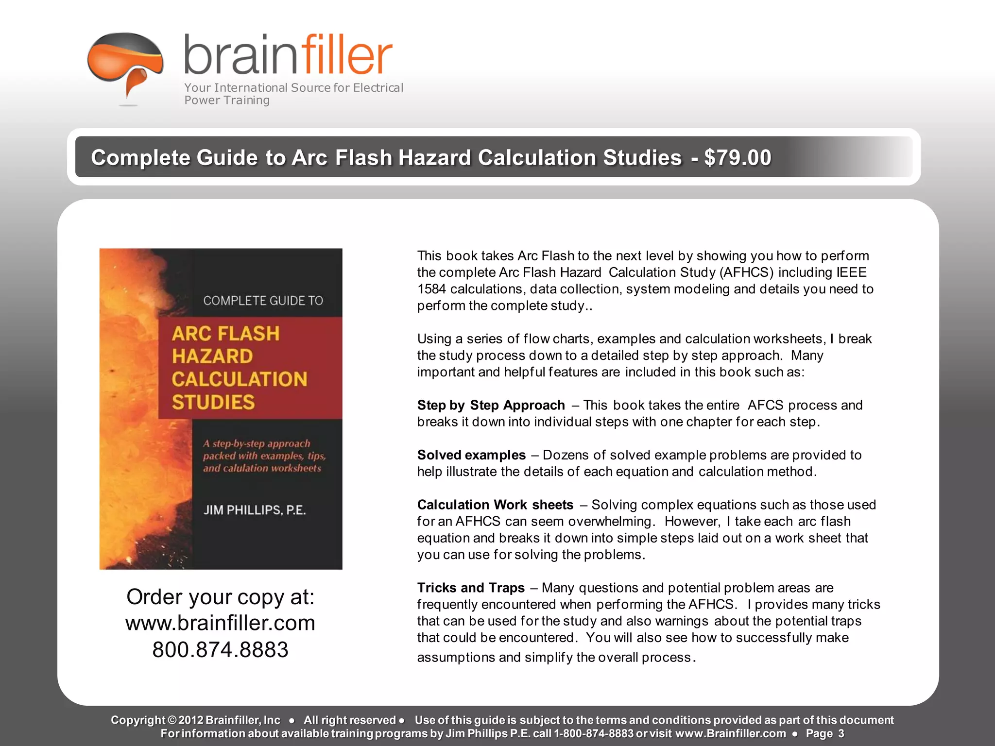 t2g Page 3 www.brainfiller.com
Arc Flash Studies How to Perform an Arc Flash Calculation Study
Based on IEEE 1584, NFPA70E, NESC Standards, DC Research and Jim Phillips’ Arc
Flash Book and Guide
www.brainfiller.com T2GTechnical TrainingGroup ®
800-874-8883
Complete Guide to Arc Flash Hazard Calculation Studies - $79.00
This book takes Arc Flash to the next level by showing you how to perform
the complete Arc Flash Hazard Calculation Study (AFHCS) including IEEE
1584 calculations, data collection, system modeling and details you need to
perform the complete study..
Using a series of flow charts, examples and calculation worksheets, I break
the study process down to a detailed step by step approach. Many
important and helpful features are included in this book such as:
Step by Step Approach – This book takes the entire AFCS process and
breaks it down into individual steps with one chapter for each step.
Solved examples – Dozens of solved example problems are provided to
help illustrate the details of each equation and calculation method.
Calculation Work sheets – Solving complex equations such as those used
for an AFHCS can seem overwhelming. However, I take each arc flash
equation and breaks it down into simple steps laid out on a work sheet that
you can use for solving the problems.
Tricks and Traps – Many questions and potential problem areas are
frequently encountered when performing the AFHCS. I provides many tricks
that can be used for the study and also warnings about the potential traps
that could be encountered. You will also see how to successfully make
assumptions and simplify the overall process.
Order your copy at:
www.brainfiller.com
800.874.8883
Copyright © 2012 Brainfiller, Inc ● All right reserved ● Use of this guide is subject to the terms and conditions provided as part of this document
For information about available trainingprograms by Jim Phillips P.E. call 1-800-874-8883 or visit www.Brainfiller.com ● Page 3
Your International Source for Electrical
Power Training
 