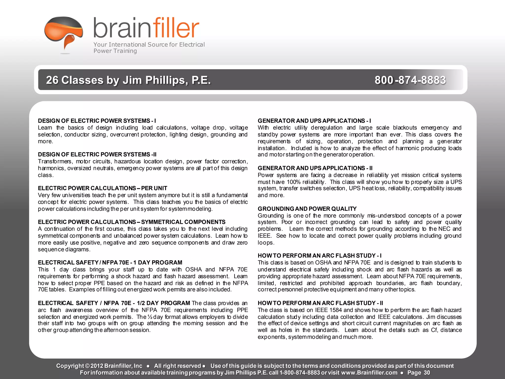 Arc Flash Studies How to Perform an Arc Flash Calculation Study
Based on IEEE 1584, NFPA70E, NESC Standards, DC Research and Jim Phillips’ Arc
Flash Book and Guide
www.brainfiller.com T2GTechnical TrainingGroup ®
800-874-8883
26 Classes by Jim Phillips, P.E. 800-874-8883
DESIGN OF ELECTRIC POWER SYSTEMS - I
Learn the basics of design including load calculations, voltage drop, voltage
selection, conductor sizing, overcurrent protection, lighting design, grounding and
more.
DESIGN OF ELECTRIC POWER SYSTEMS -II
Transformers, motor circuits, hazardous location design, power factor correction,
harmonics, oversized neutrals, emergency power systems are all part of this design
class.
ELECTRIC POWER CALCULATIONS– PER UNIT
Very few universities teach the per unit system anymore but it is still a fundamental
concept for electric power systems. This class teaches you the basics of electric
power calculationsincluding the per unit system for systemmodeling.
ELECTRIC POWER CALCULATIONS – SYMMETRICAL COMPONENTS
A continuation of the first course, this class takes you to the next level including
symmetrical components and unbalanced power system calculations. Learn how to
more easily use positive, negative and zero sequence components and draw zero
sequence diagrams.
ELECTRICAL SAFETY/ NFPA 70E - 1 DAY PROGRAM
This 1 day class brings your staff up to date with OSHA and NFPA 70E
requirements for performing a shock hazard and flash hazard assessment. Learn
how to select proper PPE based on the hazard and risk as defined in the NFPA
70Etables. Examples of filling out energized work permits are also included.
ELECTRICAL SAFETY / NFPA 70E - 1/2 DAY PROGRAM The class provides an
arc flash awareness overview of the NFPA 70E requirements including PPE
selection and energized work permits. The ½ day format allows employers to divide
their staff into two groups with on group attending the morning session and the
other group attending the afternoon session.
GENERATOR AND UPSAPPLICATIONS - I
With electric utility deregulation and large scale blackouts emergency and
standby power systems are more important than ever. This class covers the
requirements of sizing, operation, protection and planning a generator
installation. Included is how to analyze the effect of harmonic producing loads
and motorstarting on the generatoroperation.
GENERATOR AND UPS APPLICATIONS - II
Power systems are facing a decrease in reliability yet mission critical systems
must have 100% reliability. This class will show you how to properly size a UPS
system, transfer switches selection, UPS heat loss, reliability, compatibility issues
and more.
GROUNDINGAND POWER QUALITY
Grounding is one of the more commonly mis-understood concepts of a power
system. Poor or incorrect grounding can lead to safety and power quality
problems. Learn the correct methods for grounding according to the NEC and
IEEE. See how to locate and correct power quality problems including ground
loops.
HOWTO PERFORM AN ARC FLASH STUDY - I
This class is based on OSHA and NFPA 70E and is designed to train students to
understand electrical safety including shock and arc flash hazards as well as
providing appropriate hazard assessment. Learn about NFPA 70E requirements,
limited, restricted and prohibited approach boundaries, arc flash boundary,
correct personnel protective equipment and many othertopics.
HOWTO PERFORM AN ARC FLASH STUDY - Il
The class is based on IEEE 1584 and shows how to perform the arc flash hazard
calculation study including data collection and IEEE calculations. Jim discusses
the effect of device settings and short circuit current magnitudes on arc flash as
well as holes in the standards. Learn about the details such as Cf, distance
exponents, systemmodeling and much more.
Copyright © 2012 Brainfiller, Inc ● All right reserved ● Use of this guide is subject to the terms and conditions provided as part of this document
For information about available trainingprograms by Jim Phillips P.E. call 1-800-874-8883 or visit www.Brainfiller.com ● Page 30
Your International Source for Electrical
Power Training
 