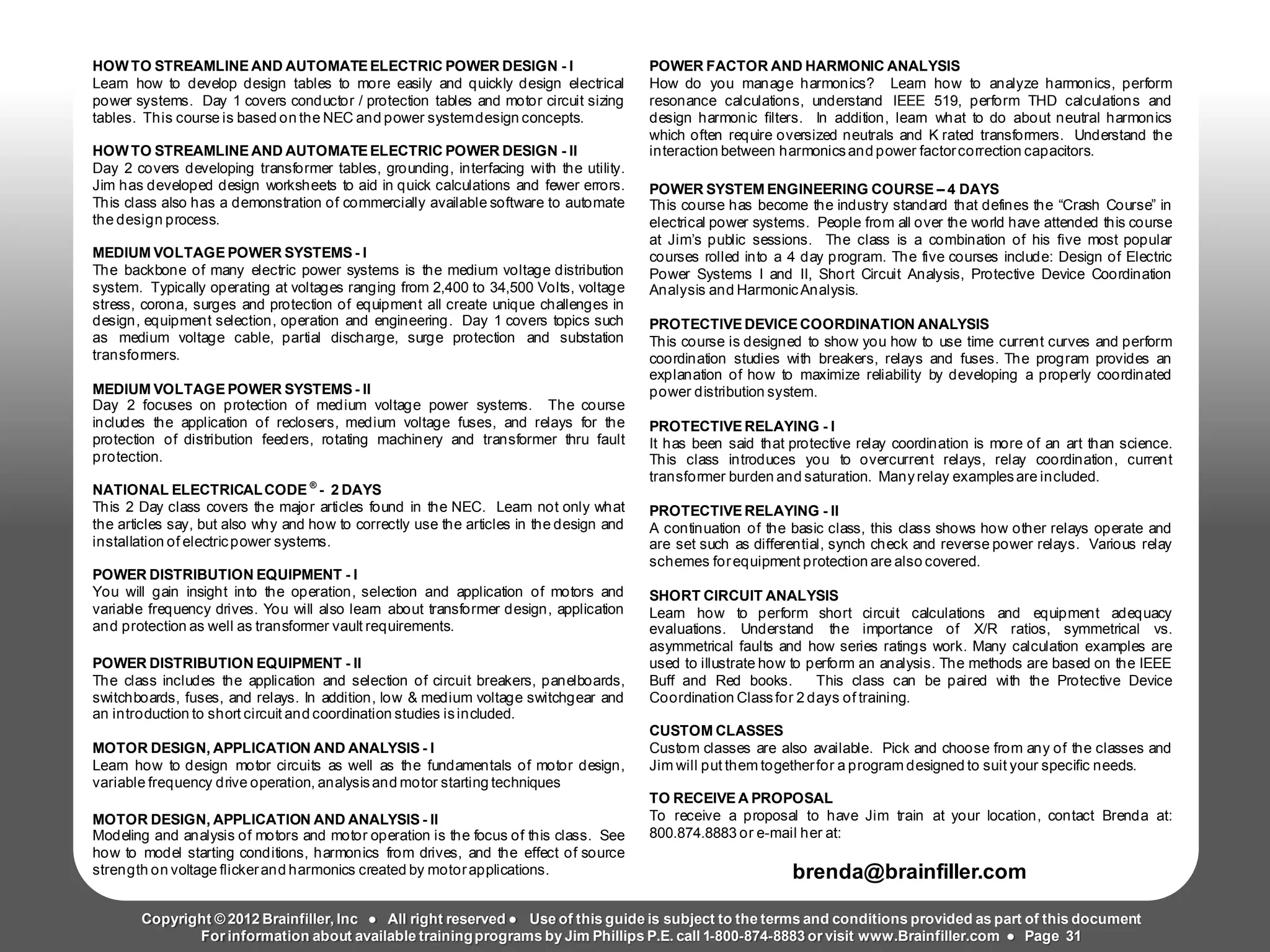 Arc Flash Studies How to Perform an Arc Flash Calculation Study
Based on IEEE 1584, NFPA70E, NESC Standards, DC Research and Jim Phillips’ Arc
Flash Book and Guide
HOWTO STREAMLINE AND AUTOMATE ELECTRIC POWER DESIGN - I
Learn how to develop design tables to more easily and quickly design electrical
power systems. Day 1 covers conductor / protection tables and motor circuit sizing
tables. This course is based on the NEC and power systemdesign concepts.
HOWTO STREAMLINEAND AUTOMATEELECTRIC POWER DESIGN - II
Day 2 covers developing transformer tables, grounding, interfacing with the utility.
Jim has developed design worksheets to aid in quick calculations and fewer errors.
This class also has a demonstration of commercially available software to automate
the design process.
MEDIUM VOLTAGE POWER SYSTEMS - I
The backbone of many electric power systems is the medium voltage distribution
system. Typically operating at voltages ranging from 2,400 to 34,500 Volts, voltage
stress, corona, surges and protection of equipment all create unique challenges in
design, equipment selection, operation and engineering. Day 1 covers topics such
as medium voltage cable, partial discharge, surge protection and substation
transformers.
MEDIUM VOLTAGE POWER SYSTEMS - II
Day 2 focuses on protection of medium voltage power systems. The course
includes the application of reclosers, medium voltage fuses, and relays for the
protection of distribution feeders, rotating machinery and transformer thru fault
protection.
NATIONAL ELECTRICALCODE ®
- 2 DAYS
This 2 Day class covers the major articles found in the NEC. Learn not only what
the articles say, but also why and how to correctly use the articles in the design and
installation of electricpower systems.
POWER DISTRIBUTION EQUIPMENT - I
You will gain insight into the operation, selection and application of motors and
variable frequency drives. You will also learn about transformer design, application
and protection as well as transformer vault requirements.
POWER DISTRIBUTION EQUIPMENT - II
The class includes the application and selection of circuit breakers, panelboards,
switchboards, fuses, and relays. In addition, low & medium voltage switchgear and
an introduction to short circuit and coordination studies isincluded.
MOTOR DESIGN, APPLICATION AND ANALYSIS - I
Learn how to design motor circuits as well as the fundamentals of motor design,
variable frequency drive operation, analysisand motor starting techniques
MOTOR DESIGN, APPLICATION AND ANALYSIS - II
Modeling and analysis of motors and motor operation is the focus of this class. See
how to model starting conditions, harmonics from drives, and the effect of source
strength on voltage flickerand harmonics created by motorapplications.
POWER FACTOR AND HARMONIC ANALYSIS
How do you manage harmonics? Learn how to analyze harmonics, perform
resonance calculations, understand IEEE 519, perform THD calculations and
design harmonic filters. In addition, learn what to do about neutral harmonics
which often require oversized neutrals and K rated transformers. Understand the
interaction between harmonicsand power factorcorrection capacitors.
POWER SYSTEM ENGINEERING COURSE – 4 DAYS
This course has become the industry standard that defines the “Crash Course” in
electrical power systems. People from all over the world have attended this course
at Jim’s public sessions. The class is a combination of his five most popular
courses rolled into a 4 day program. The five courses include: Design of Electric
Power Systems I and II, Short Circuit Analysis, Protective Device Coordination
Analysis and HarmonicAnalysis.
PROTECTIVE DEVICE COORDINATION ANALYSIS
This course is designed to show you how to use time current curves and perform
coordination studies with breakers, relays and fuses. The program provides an
explanation of how to maximize reliability by developing a properly coordinated
power distribution system.
PROTECTIVE RELAYING - I
It has been said that protective relay coordination is more of an art than science.
This class introduces you to overcurrent relays, relay coordination, current
transformer burden and saturation. Manyrelay examplesare included.
PROTECTIVE RELAYING - II
A continuation of the basic class, this class shows how other relays operate and
are set such as differential, synch check and reverse power relays. Various relay
schemes forequipment protection are also covered.
SHORT CIRCUIT ANALYSIS
Learn how to perform short circuit calculations and equipment adequacy
evaluations. Understand the importance of X/R ratios, symmetrical vs.
asymmetrical faults and how series ratings work. Many calculation examples are
used to illustrate how to perform an analysis. The methods are based on the IEEE
Buff and Red books. This class can be paired with the Protective Device
Coordination Classfor 2 days of training.
CUSTOM CLASSES
Custom classes are also available. Pick and choose from any of the classes and
Jim will put them togetherfor a program designed to suit your specific needs.
TO RECEIVE A PROPOSAL
To receive a proposal to have Jim train at your location, contact Brenda at:
800.874.8883 or e-mail her at:
brenda@brainfiller.com
Copyright © 2012 Brainfiller, Inc ● All right reserved ● Use of this guide is subject to the terms and conditions provided as part of this document
For information about available trainingprograms by Jim Phillips P.E. call 1-800-874-8883 or visit www.Brainfiller.com ● Page 31
 