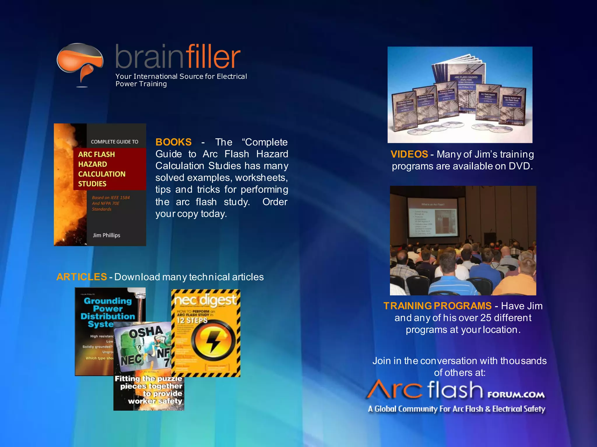 t2g Page 33 www.brainfiller.com
BOOKS - The “Complete
Guide to Arc Flash Hazard
Calculation Studies has many
solved examples, worksheets,
tips and tricks for performing
the arc flash study. Order
your copy today.
VIDEOS - Many of Jim’s training
programs are available on DVD.
ARTICLES - Download many technical articles
Join in the conversation with thousands
of others at:
TRAINING PROGRAMS - Have Jim
and any of his over 25 different
programs at your location.
Your International Source for Electrical
Power Training
 