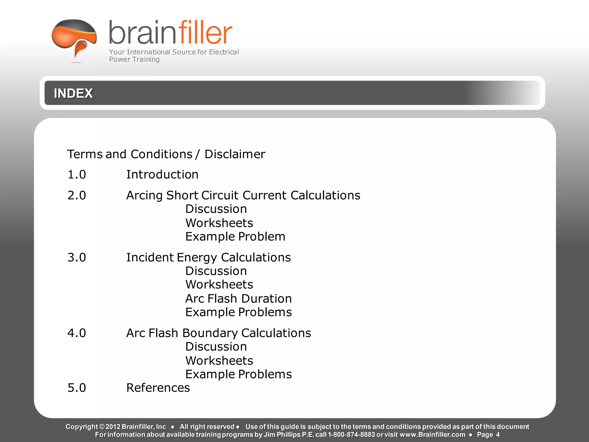 Arc Flash Studies How to Perform an Arc Flash Calculation Study
Based on IEEE 1584, NFPA70E, NESC Standards, DC Research and Jim Phillips’ Arc
Flash Book and Guide
INDEX
Terms and Conditions / Disclaimer
1.0 Introduction
2.0 Arcing Short Circuit Current Calculations
Discussion
Worksheets
Example Problem
3.0 Incident Energy Calculations
Discussion
Worksheets
Arc Flash Duration
Example Problems
4.0 Arc Flash Boundary Calculations
Discussion
Worksheets
Example Problems
5.0 References
Copyright © 2012 Brainfiller, Inc ● All right reserved ● Use of this guide is subject to the terms and conditions provided as part of this document
For information about available trainingprograms by Jim Phillips P.E. call 1-800-874-8883 or visit www.Brainfiller.com ● Page 4
Your International Source for Electrical
Power Training
 
