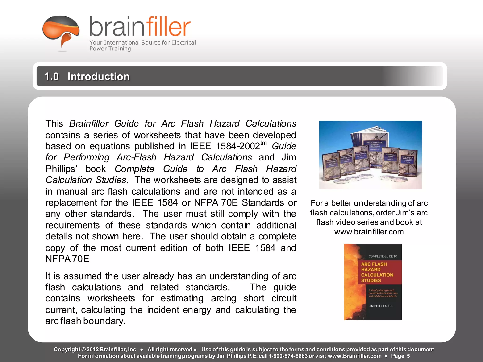 Arc Flash Studies How to Perform an Arc Flash Calculation Study
Based on IEEE 1584, NFPA70E, NESC Standards, DC Research and Jim Phillips’ Arc
Flash Book and Guide
1.0 Introduction
This Brainfiller Guide for Arc Flash Hazard Calculations
contains a series of worksheets that have been developed
based on equations published in IEEE 1584-2002tm
Guide
for Performing Arc-Flash Hazard Calculations and Jim
Phillips’ book Complete Guide to Arc Flash Hazard
Calculation Studies. The worksheets are designed to assist
in manual arc flash calculations and are not intended as a
replacement for the IEEE 1584 or NFPA 70E Standards or
any other standards. The user must still comply with the
requirements of these standards which contain additional
details not shown here. The user should obtain a complete
copy of the most current edition of both IEEE 1584 and
NFPA70E
It is assumed the user already has an understanding of arc
flash calculations and related standards. The guide
contains worksheets for estimating arcing short circuit
current, calculating the incident energy and calculating the
arc flash boundary.
For a better understanding of arc
flash calculations, order Jim’s arc
flash video series and book at
www.brainfiller.com
Copyright © 2012 Brainfiller, Inc ● All right reserved ● Use of this guide is subject to the terms and conditions provided as part of this document
For information about available trainingprograms by Jim Phillips P.E. call 1-800-874-8883 or visit www.Brainfiller.com ● Page 5
Your International Source for Electrical
Power Training
 