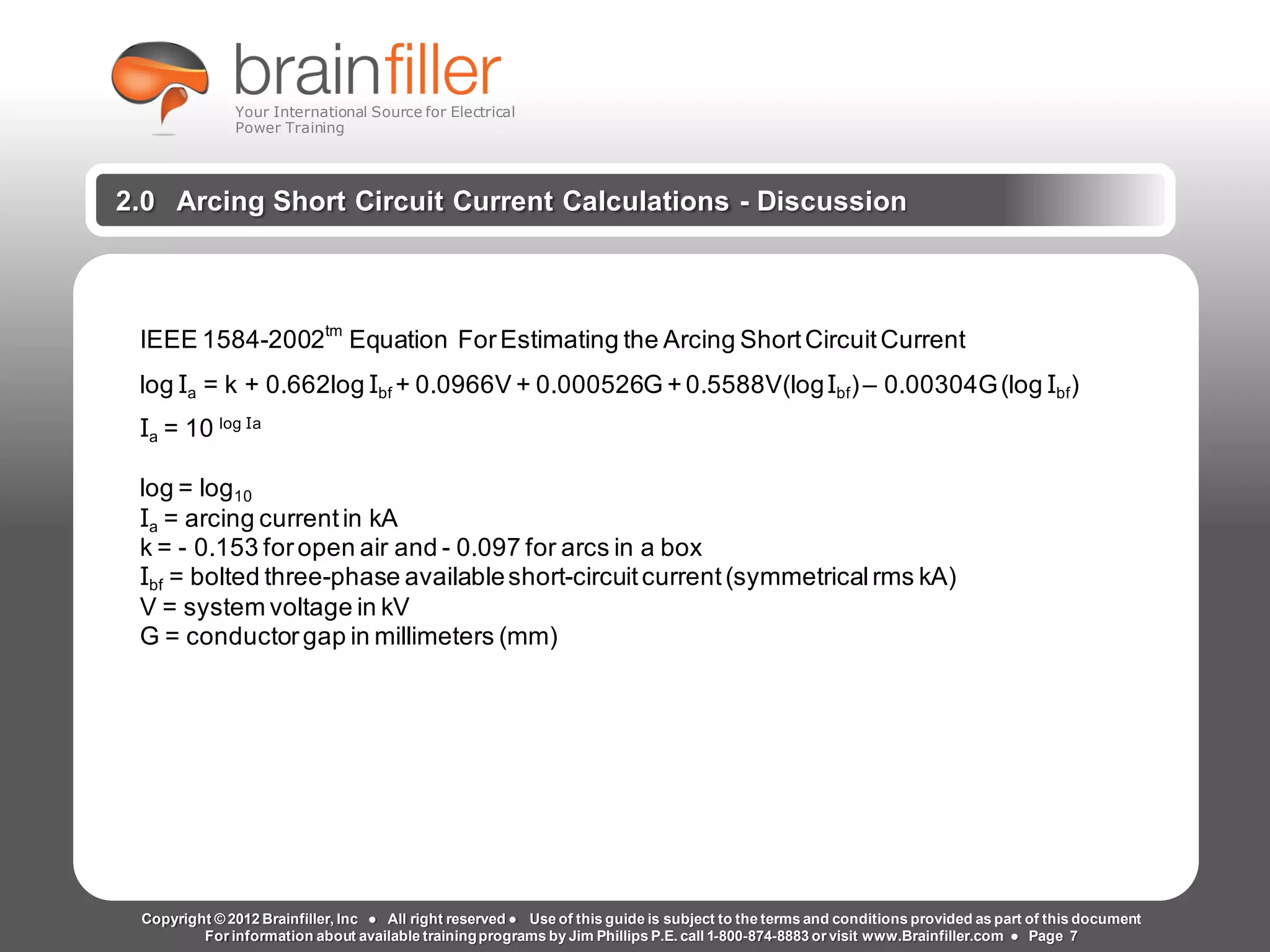 Arc Flash Studies How to Perform an Arc Flash Calculation Study
Based on IEEE 1584, NFPA70E, NESC Standards, DC Research and Jim Phillips’ Arc
Flash Book and Guide
www.brainfiller.com T2GTechnical TrainingGroup ®
800-874-8883
2.0 Arcing Short Circuit Current Calculations - Discussion
IEEE 1584-2002tm
Equation ForEstimating the Arcing ShortCircuitCurrent
log Ia = k + 0.662log Ibf + 0.0966V + 0.000526G + 0.5588V(logIbf)– 0.00304G(log Ibf)
Ia = 10 log Ia
log = log10
Ia = arcing currentin kA
k = - 0.153 foropen air and - 0.097 for arcs in a box
Ibf = bolted three-phase availableshort-circuitcurrent(symmetricalrms kA)
V = system voltage in kV
G = conductorgap in millimeters (mm)
Copyright © 2012 Brainfiller, Inc ● All right reserved ● Use of this guide is subject to the terms and conditions provided as part of this document
For information about available trainingprograms by Jim Phillips P.E. call 1-800-874-8883 or visit www.Brainfiller.com ● Page 7
Your International Source for Electrical
Power Training
 