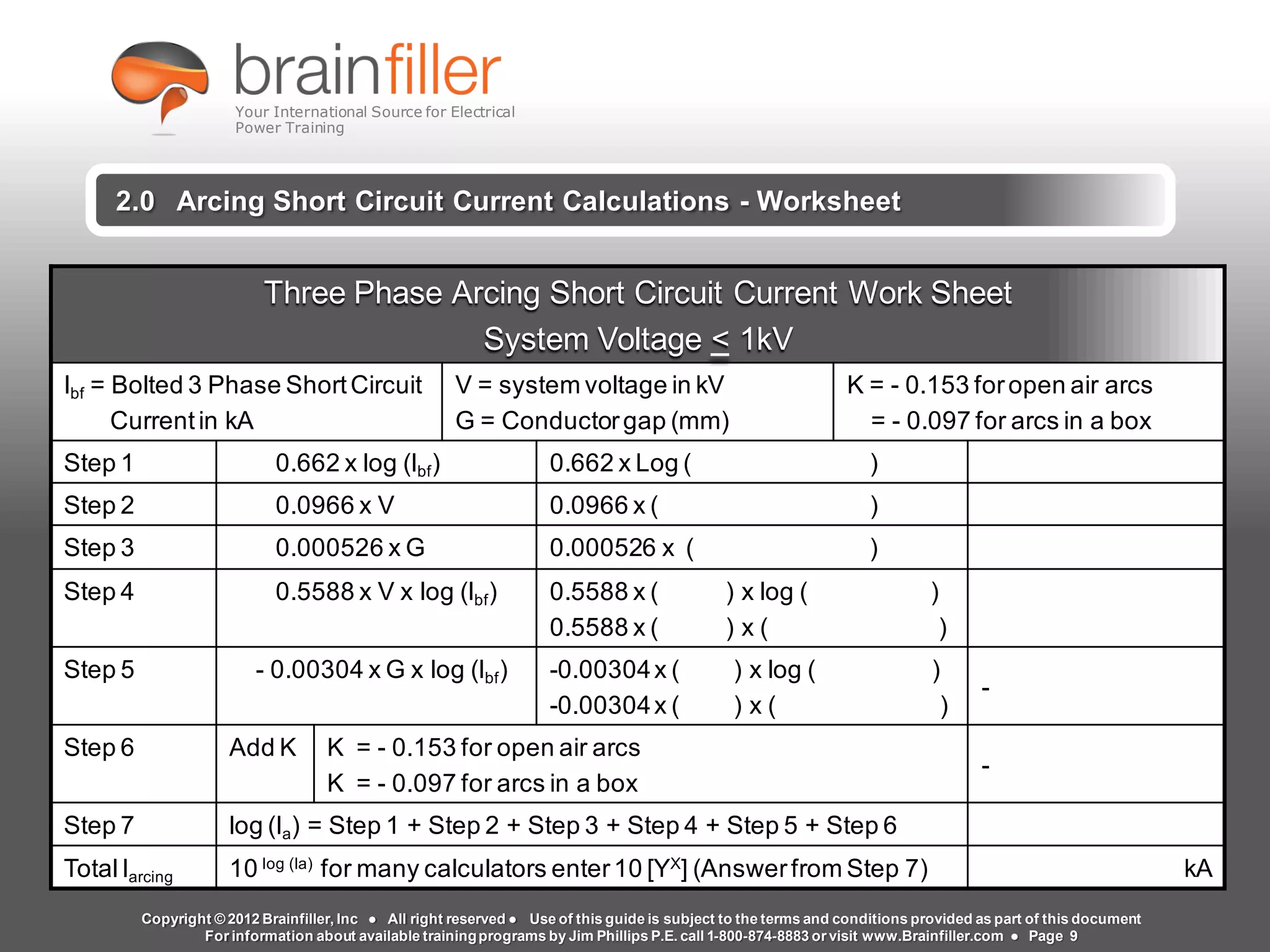 Arc Flash Studies How to Perform an Arc Flash Calculation Study
Based on IEEE 1584, NFPA70E, NESC Standards, DC Research and Jim Phillips’ Arc
Flash Book and Guide
www.brainfiller.com T2GTechnical TrainingGroup ®
800-874-8883
2.0 Arcing Short Circuit Current Calculations - Worksheet
Three Phase Arcing Short Circuit Current Work Sheet
System Voltage < 1kV
Ibf = Bolted 3 Phase ShortCircuit
Currentin kA
V = system voltage in kV
G = Conductorgap (mm)
K = - 0.153 foropen air arcs
= - 0.097 for arcs in a box
Step 1 0.662 x log (Ibf) 0.662 x Log ( )
Step 2 0.0966 x V 0.0966 x ( )
Step 3 0.000526 x G 0.000526 x ( )
Step 4 0.5588 x V x log (Ibf) 0.5588 x ( ) x log ( )
0.5588 x ( ) x ( )
Step 5 - 0.00304 x G x log (Ibf) -0.00304x ( ) x log ( )
-0.00304x ( ) x ( )
-
Step 6 Add K K = - 0.153 for open air arcs
K = - 0.097 for arcs in a box
-
Step 7 log (Ia) = Step 1 + Step 2 + Step 3 + Step 4 + Step 5 + Step 6
TotalIarcing 10 log (Ia)
for many calculators enter10 [YX
] (Answerfrom Step 7) kA
Copyright © 2012 Brainfiller, Inc ● All right reserved ● Use of this guide is subject to the terms and conditions provided as part of this document
For information about available trainingprograms by Jim Phillips P.E. call 1-800-874-8883 or visit www.Brainfiller.com ● Page 9
Your International Source for Electrical
Power Training
 