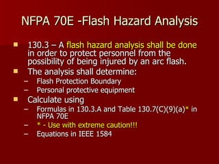 NFPA 70E -Flash Hazard Analysis 130.3 – A  flash hazard analysis shall be done  in order to protect personnel from the possibility of being injured by an arc flash.  The analysis shall determine: Flash Protection Boundary  Personal protective equipment  Calculate using  Formulas in 130.3.A and Table 130.7(C)(9)(a) *  in NFPA 70E *   - Use with extreme caution!!!   Equations in IEEE 1584 