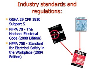 Industry standards and regulations: OSHA 29 CFR 1910 Subpart S NFPA 70 - The National Electrical Code (2008 Edition) NFPA 70E - Standard for Electrical Safety in the Workplace (2004 Edition) 