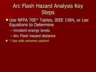 Arc Flash Hazard Analysis Key Steps Use NFPA 70E *  Tables, IEEE 1584, or Lee Equations to Determine  Incident energy levels  Arc Flash hazard distance * Use with extreme caution! 