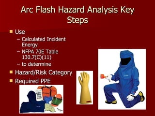 Arc Flash Hazard Analysis Key Steps Use  Calculated Incident Energy NFPA 70E Table 130.7(C)(11)  to determine  Hazard/Risk Category Required PPE 