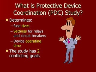 What is Protective Device Coordination (PDC) Study? Determines: fuse  sizes   Settings  for relays and circuit breakers Device  operating time The study has  2  conflicting goals 