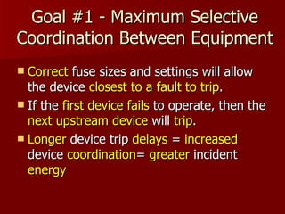 Goal #1 - Maximum Selective Coordination Between Equipment Correct  fuse sizes and settings will allow the device  closest to a fault to trip .  If the  first device fails  to operate, then the  next upstream device  will  trip . Longer  device trip  delays  =  increased  device  coordination =  greater  incident  energy 