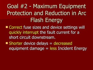 Goal #2 - Maximum Equipment Protection and Reduction in Arc Flash Energy Correct  fuse sizes and device settings will  quickly   interrupt  the fault current for a short circuit downstream. Shorter  device delays =  decreased  equipment damage =  less  Incident Energy  
