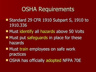 OSHA Requirements Standard 29 CFR 1910 Subpart S, 1910 to 1910.336 Must  identify  all  hazards  above 50 Volts Must put  safeguards  in place for these hazards Must  train  employees on safe work practices OSHA has officially  adopted  NFPA 70E 