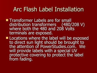 Arc Flash Label Installation Transformer Labels are for small distribution transformers  (480/208 V) where both the 480 and 208 Volts terminals are exposed. Locations where the label will be exposed to direct sun light should be brought to the attention of PowerStudies.com.  We will provide labels with a special UV protective covering to protect the label from fading. 