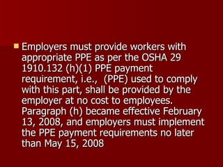 Employers must provide workers with appropriate PPE as per the OSHA 29 1910.132 (h)(1) PPE payment requirement, i.e.,  (PPE) used to comply with this part, shall be provided by the employer at no cost to employees.  Paragraph (h) became effective February 13, 2008, and employers must implement the PPE payment requirements no later than May 15, 2008  