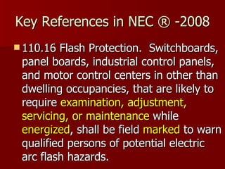 Key References in NEC ® -2008 110.16 Flash Protection.  Switchboards, panel boards, industrial control panels, and motor control centers in other than dwelling occupancies, that are likely to require  examination, adjustment, servicing, or maintenance  while  energized , shall be field  marked  to warn qualified persons of potential electric arc flash hazards.  
