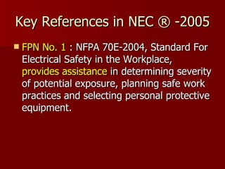 Key References in NEC ® -2005 FPN No. 1  : NFPA 70E-2004, Standard For Electrical Safety in the Workplace,  provides   assistance  in determining severity of potential exposure, planning safe work practices and selecting personal protective equipment.  