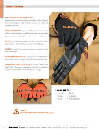work gloves

The next-generation of performance work gloves.
These high quality performance Work Gloves are constructed of a synthetic and natural
material blend. These gloves are highly durable and comfortably form-fit to the hand
without inhibiting dexterity.
EXTENSIVE Reinforcement: Salisbury by Honeywell Work Gloves have extensive palm
and finger coverage. The PVC based Asphalt Reinforcement Material is tackey, making the
gloves more dexterous, durable, and provides a secure grip even in wet conditions.
Cuff: Some of these gloves feature a FlexMeshTM cuff which is a protective, breathable,
and comfortable cuff closing system that does not require constant adjusting.
Thumb Cut: The unique 3-D palm construction design prevents bunching between the
thumb and index finger.
Streamlined Knuckle Protection: The knuckle protection on the back of the hand is
internalized and will NOT get “caught up” when reaching into a tool pouch or pocket.
Durable Synthetic Leather on Base of Palm: The base layer is synthetic suede
called SupraTex™. This material is highly breathable and durable. The material wicks
away heat and moisture which prevents sweat and heat from building up.

t WORK GLOVES

	
	
	

		
		

34

SALISBURY

l
l
l

Breathable	
Washable	
Form-Fit	

l
l
l

Durable	
Comfortable
Multi-Task Design

WARNING:
These gloves are not intended for energized electrical use.

101 E. Crossroads Pkwy., Ste. A Bolingbrook, IL 60440 l U.S.A. Toll Free:877.406.4501

l

U.S.A. Toll Free Fax:866.824.4922

 
