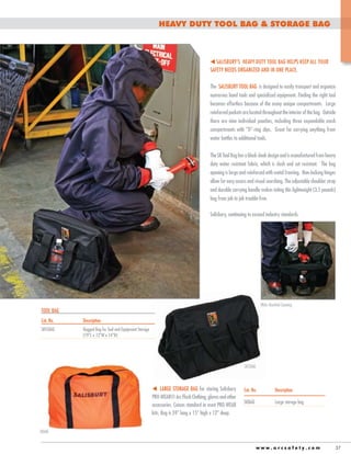 HEAVY DUTY TOOL BAG & storage bag

t Salisbury’s Heavy Duty Tool Bag helps keep all your
safety needs organized and in one place.
The Salisbury TOOL BAG is designed to easily transport and organize
numerous hand tools and specialized equipment. Finding the right tool
becomes effortless because of the many unique compartments. Large
reinforced pockets are located throughout the interior of the bag. Outside
there are nine individual pouches, including three expandable mesh
compartments with “D”-ring clips. Great for carrying anything from
water bottles to additional tools.
The SK Tool Bag has a black sleek design and is manufactured from heavy
duty water resistant fabric, which is slash and cut resistant. The bag
opening is large and reinforced with metal framing. Non-locking hinges
allow for easy access and visual searching. The adjustable shoulder strap
and durable carrying handle makes toting this lightweight (3.5 pounds)
bag from job to job trouble-free.
Salisbury, continuing to exceed industry standards.

Wide Mouthed Opening

TOOL BAG
Cat. No.	

Description

SKTLBAG	
			

Rugged Bag for Tool and Equipment Storage 	
(19”L x 12”W x 14”H)

SKTLBAG

t Large storage bag for storing Salisbury
PRO-WEAR® Arc Flash Clothing, gloves and other
accessories. Comes standard in most PRO-WEAR
kits. Bag is 24” long x 15” high x 12” deep.

Cat. No.	

Description

SKBAG	

Large storage bag

SKBAG
www.arcsafety.com

37

 