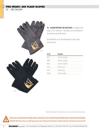 PRO-WEAR® Arc Flash Gloves
12 - 100 cal/cm2

t

Salisbury PRO-WEAR® Arc Flash Gloves are available in ATPV

ratings of 12 to 100 cal/cm2*. These gloves are sewn with Nomex®
thread. All are made with FR material.
All Arc Flash Gloves are 14” long and designed in a clute cut style.
One size fits most.

AFG40

Cat. No.	

Description

AFG11	

12 cal/cm2, navy blue,

AFG20	

20 cal/cm2, navy blue

AFG31	

31 cal/cm2, royal blue

AFG40	

40 cal/cm2, gray

AFG55*	

55 cal/cm2, gray

AFG100*	

100 cal/cm2, khaki

AFG20

If You Need it, Request it. Call customer service if you need something not seen here.

CAUTION: Arc Flash Gloves do not provide electrical protection. Do not use when insulating rubber gloves (V rated gloves) are required.
*Important: NFPA 70E does not have a Hazard Risk Category above 40 cal/cm2. Working on levels above 40 cal/cm2 should be avoided because of the blast hazards caused by arc flash.

42

SALISBURY

Tel: +44 (0)191 490 1547
Fax: +44 (0)191 477 5371
Email: northernsales@thorneandderrick.co.uk
Website: www.cablejoints.co.uk
l
www.thorneanderrick.co.uk

101 E. Crossroads Pkwy., Ste. A Bolingbrook, IL 60440 l U.S.A. Toll Free:877.406.4501

U.S.A. Toll Free Fax:866.824.4922

 