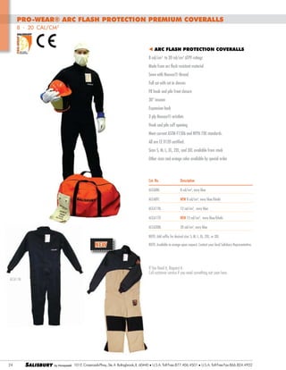 PRO-WEAR® Arc Flash protection Premium Coveralls
8 - 20 cal/cm2
t ARC FLASH Protection COVERALLS
8 cal/cm2 to 20 cal/cm2 ATPV ratings
Made from arc flash resistant material
Sewn with Nomex® thread
Full cut with set in sleeves
FR hook and pile front closure
30” inseam
Expansion back
2-ply Nomex® wristlets
Hook and pile cuff opening
Meet current ASTM F1506 and NFPA 70E standards.
All are CE 0120 certified.
Sizes S, M, L, XL, 2XL, and 3XL available from stock			
Other sizes and orange color available by special order

Cat. No.	

Description

ACCA8BL	

8 cal/cm2, navy blue

ACCA8TC	

NEW 8 cal/cm2, navy blue/khaki

ACCA11BL	

12 cal/cm2, navy blue	

ACCA11TC	

NEW 12 cal/cm2, navy blue/khaki

ACCA20BL	

20 cal/cm2, navy blue

NOTE: Add suffix for desired size: S, M, L, XL, 2XL, or 3XL

NEW

NOTE: Available in orange upon request. Contact your local Salisbury Representative.

If You Need it, Request it.
Call customer service if you need something not seen here.
ACCA11BL

24

SALISBURY

101 E. Crossroads Pkwy., Ste. A Bolingbrook, IL 60440 l U.S.A. Toll Free:877.406.4501

l

U.S.A. Toll Free Fax:866.824.4922

 