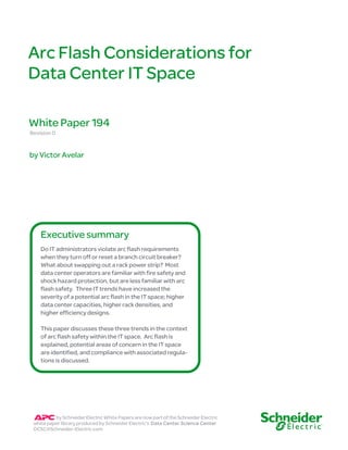 Arc Flash Considerations for
Data Center IT Space
Revision 0
by Victor Avelar
White Paper 194
Do IT administrators violate arc flash requirements
when they turn off or reset a branch circuit breaker?
What about swapping out a rack power strip? Most
data center operators are familiar with fire safety and
shock hazard protection, but are less familiar with arc
flash safety. Three IT trends have increased the
severity of a potential arc flash in the IT space; higher
data center capacities, higher rack densities, and
higher efficiency designs.
This paper discusses these three trends in the context
of arc flash safety within the IT space. Arc flash is
explained, potential areas of concern in the IT space
are identified, and compliance with associated regula-
tions is discussed.
Executive summary
by Schneider Electric White Papers are now part of the Schneider Electric
white paper library produced by Schneider Electric’s Data Center Science Center
DCSC@Schneider-Electric.com
 