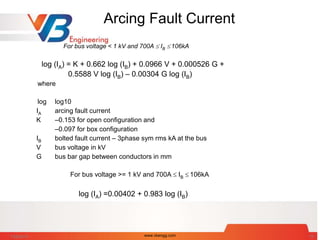 Arcing Fault Current
For bus voltage < 1 kV and 700A  IB  106kA
log (IA) = K + 0.662 log (IB) + 0.0966 V + 0.000526 G +
0.5588 V log (IB) – 0.00304 G log (IB)
where
log log10
IA arcing fault current
K –0.153 for open configuration and
–0.097 for box configuration
IB bolted fault current – 3phase sym rms kA at the bus
V bus voltage in kV
G bus bar gap between conductors in mm
For bus voltage >= 1 kV and 700A  IB  106kA
log (IA) =0.00402 + 0.983 log (IB)
7/28/2014 www.vbengg.com 16
 