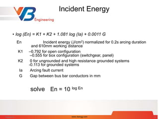 Incident Energy
• log (En) = K1 + K2 + 1.081 log (Ia) + 0.0011 G
En Incident energy (J/cm2) normalized for 0.2s arcing duration
and 610mm working distance
K1 –0.792 for open configuration
–0.555 for box configuration (switchgear, panel)
K2 0 for ungrounded and high resistance grounded systems
-0.113 for grounded systems
Ia Arcing fault current
G Gap between bus bar conductors in mm
solve En = 10 log En
7/28/2014 www.vbengg.com 18
 