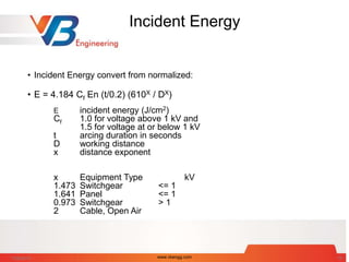 Incident Energy
• Incident Energy convert from normalized:
• E = 4.184 Cf En (t/0.2) (610X / DX)
E incident energy (J/cm2)
Cf 1.0 for voltage above 1 kV and
1.5 for voltage at or below 1 kV
t arcing duration in seconds
D working distance
x distance exponent
x Equipment Type kV
1.473 Switchgear <= 1
1.641 Panel <= 1
0.973 Switchgear > 1
2 Cable, Open Air
7/28/2014 www.vbengg.com 19
 