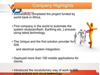 Company Highlights
• Successfully completed the project funded by
world bank in Africa.
• First company in the world to automate the
system study(arcflash, Earthing etc.,) process
using latest technology.
• The Unique and the first solution provider for
GIS
and electrical system integration.
• Deployed more than 100 mobile applications for
clients.
• Introduced the revolutionary way of work in GIS
using android and cloud technology.7/28/2014 www.vbengg.com 4
 